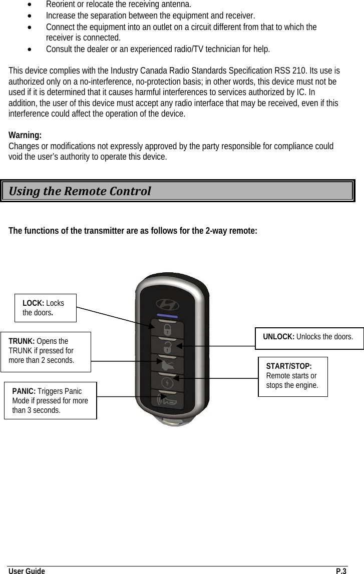 User Guide  P.3 • Reorient or relocate the receiving antenna. • Increase the separation between the equipment and receiver. • Connect the equipment into an outlet on a circuit different from that to which the receiver is connected. • Consult the dealer or an experienced radio/TV technician for help.  This device complies with the Industry Canada Radio Standards Specification RSS 210. Its use is authorized only on a no-interference, no-protection basis; in other words, this device must not be used if it is determined that it causes harmful interferences to services authorized by IC. In addition, the user of this device must accept any radio interface that may be received, even if this interference could affect the operation of the device.  Warning: Changes or modifications not expressly approved by the party responsible for compliance could void the user’s authority to operate this device.  UsingtheRemoteControl The functions of the transmitter are as follows for the 2-way remote:                                                                                                                              TRUNK: Opens the TRUNK if pressed for more than 2 seconds. LOCK: Locks the doors. PANIC: Triggers Panic Mode if pressed for more than 3 seconds. UNLOCK: Unlocks the doors. START/STOP: Remote starts or stops the engine. 