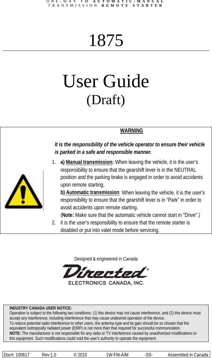 ONE-WAY FM AUTOMATIC/MANUAL TRANSMISSION REMOTE STARTER Doc#: 100617  Rev:1.0  © 2010  1W-FM-A/M  -SS-  Assembled in Canada  1875  User Guide (Draft)          WARNING  It is the responsibility of the vehicle operator to ensure their vehicle is parked in a safe and responsible manner. 1. a) Manual transmission: When leaving the vehicle, it is the user’s responsibility to ensure that the gearshift lever is in the NEUTRAL position and the parking brake is engaged in order to avoid accidents upon remote starting. b) Automatic transmission: When leaving the vehicle, it is the user’s responsibility to ensure that the gearshift lever is in “Park” in order to avoid accidents upon remote starting. (Note: Make sure that the automatic vehicle cannot start in &quot;Drive&quot;.) 2. It is the user&apos;s responsibility to ensure that the remote starter is disabled or put into valet mode before servicing.   Designed &amp; engineered in Canada     INDUSTRY CANADA USER NOTICE: Operation is subject to the following two conditions: (1) this device may not cause interference, and (2) this device must accept any interference, including interference that may cause undesired operation of the device. To reduce potential radio interference to other users, the antenna type and its gain should be so chosen that the equivalent isotropically radiated power (EIRP) is not more than that required for successful communication. NOTE: The manufacturer is not responsible for any radio or TV interference caused by unauthorized modifications to this equipment. Such modifications could void the user&apos;s authority to operate the equipment.
