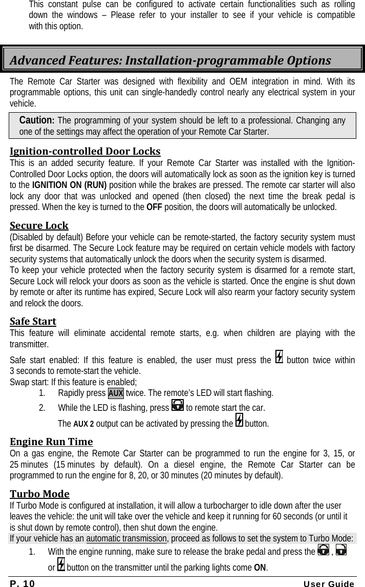 P. 10 User Guide   This constant pulse can be configured to activate certain functionalities such as rolling   down the windows – Please refer to your installer to see if your vehicle is compatible   with this option. AdvancedFeatures:InstallationprogrammableOptionsThe Remote Car Starter was designed with flexibility and OEM integration in mind. With its programmable options, this unit can single-handedly control nearly any electrical system in your vehicle. Caution: The programming of your system should be left to a professional. Changing any one of the settings may affect the operation of your Remote Car Starter. IgnitioncontrolledDoorLocksThis is an added security feature. If your Remote Car Starter was installed with the Ignition-Controlled Door Locks option, the doors will automatically lock as soon as the ignition key is turned to the IGNITION ON (RUN) position while the brakes are pressed. The remote car starter will also lock any door that was unlocked and opened (then closed) the next time the break pedal is pressed. When the key is turned to the OFF position, the doors will automatically be unlocked. SecureLock(Disabled by default) Before your vehicle can be remote-started, the factory security system must first be disarmed. The Secure Lock feature may be required on certain vehicle models with factory security systems that automatically unlock the doors when the security system is disarmed. To keep your vehicle protected when the factory security system is disarmed for a remote start, Secure Lock will relock your doors as soon as the vehicle is started. Once the engine is shut down by remote or after its runtime has expired, Secure Lock will also rearm your factory security system and relock the doors. SafeStartThis feature will eliminate accidental remote starts, e.g. when children are playing with the transmitter. Safe start enabled: If this feature is enabled, the user must press the   button twice within 3 seconds to remote-start the vehicle. Swap start: If this feature is enabled; 1. Rapidly press AUX twice. The remote’s LED will start flashing. 2. While the LED is flashing, press   to remote start the car.  The AUX 2 output can be activated by pressing the   button. EngineRunTimeOn a gas engine, the Remote Car Starter can be programmed to run the engine for 3, 15, or 25 minutes (15 minutes by default). On a diesel engine, the Remote Car Starter can be programmed to run the engine for 8, 20, or 30 minutes (20 minutes by default). TurboModeIf Turbo Mode is configured at installation, it will allow a turbocharger to idle down after the user leaves the vehicle: the unit will take over the vehicle and keep it running for 60 seconds (or until it is shut down by remote control), then shut down the engine. If your vehicle has an automatic transmission, proceed as follows to set the system to Turbo Mode: 1. With the engine running, make sure to release the brake pedal and press the   ,   or   button on the transmitter until the parking lights come ON. 