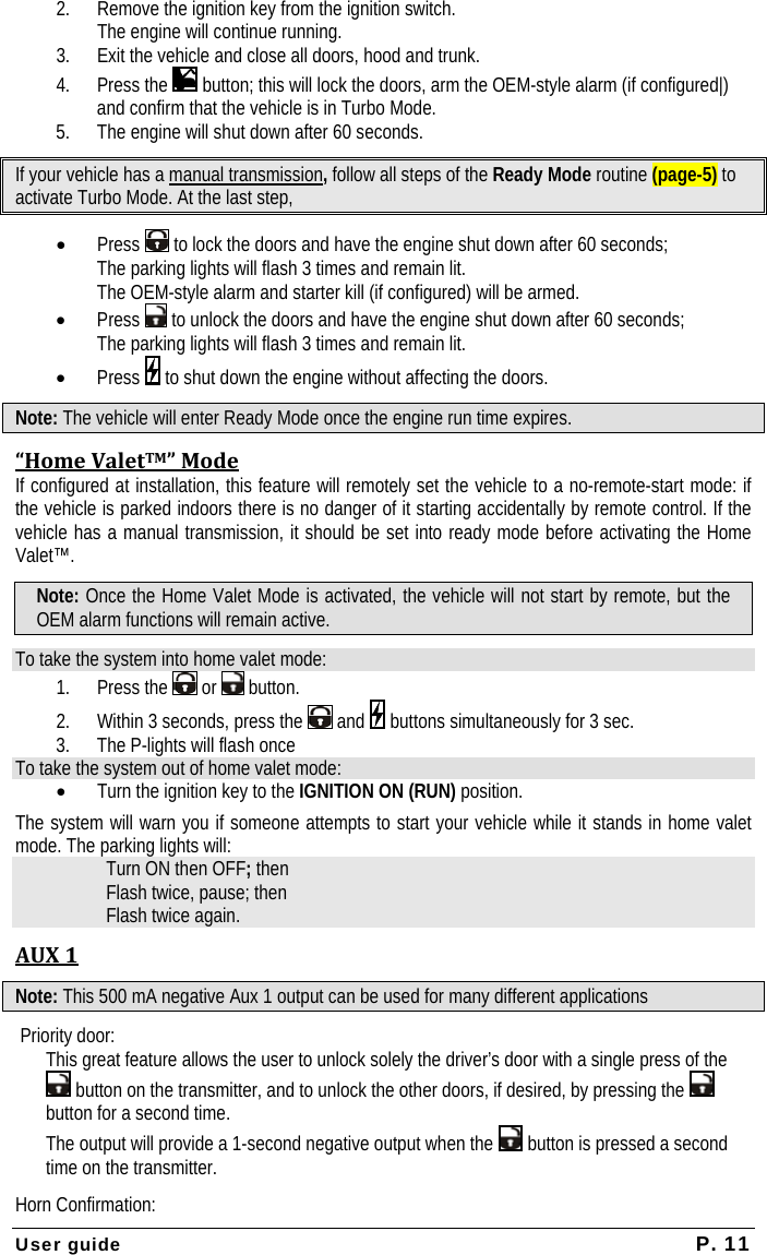  User guide  P. 11 2. Remove the ignition key from the ignition switch.  The engine will continue running. 3. Exit the vehicle and close all doors, hood and trunk. 4. Press the   button; this will lock the doors, arm the OEM-style alarm (if configured|) and confirm that the vehicle is in Turbo Mode.  5. The engine will shut down after 60 seconds. If your vehicle has a manual transmission, follow all steps of the Ready Mode routine (page-5) to activate Turbo Mode. At the last step,  • Press   to lock the doors and have the engine shut down after 60 seconds;   The parking lights will flash 3 times and remain lit.    The OEM-style alarm and starter kill (if configured) will be armed. • Press   to unlock the doors and have the engine shut down after 60 seconds;   The parking lights will flash 3 times and remain lit.  • Press   to shut down the engine without affecting the doors. Note: The vehicle will enter Ready Mode once the engine run time expires. “HomeValetTM”ModeIf configured at installation, this feature will remotely set the vehicle to a no-remote-start mode: if the vehicle is parked indoors there is no danger of it starting accidentally by remote control. If the vehicle has a manual transmission, it should be set into ready mode before activating the Home Valet™. Note: Once the Home Valet Mode is activated, the vehicle will not start by remote, but the OEM alarm functions will remain active.  To take the system into home valet mode: 1. Press the   or   button. 2. Within 3 seconds, press the   and   buttons simultaneously for 3 sec. 3. The P-lights will flash once To take the system out of home valet mode: • Turn the ignition key to the IGNITION ON (RUN) position. The system will warn you if someone attempts to start your vehicle while it stands in home valet mode. The parking lights will: Turn ON then OFF; then Flash twice, pause; then Flash twice again. AUX1Note: This 500 mA negative Aux 1 output can be used for many different applications Priority door: This great feature allows the user to unlock solely the driver’s door with a single press of the  button on the transmitter, and to unlock the other doors, if desired, by pressing the   button for a second time. The output will provide a 1-second negative output when the   button is pressed a second time on the transmitter.  Horn Confirmation: 
