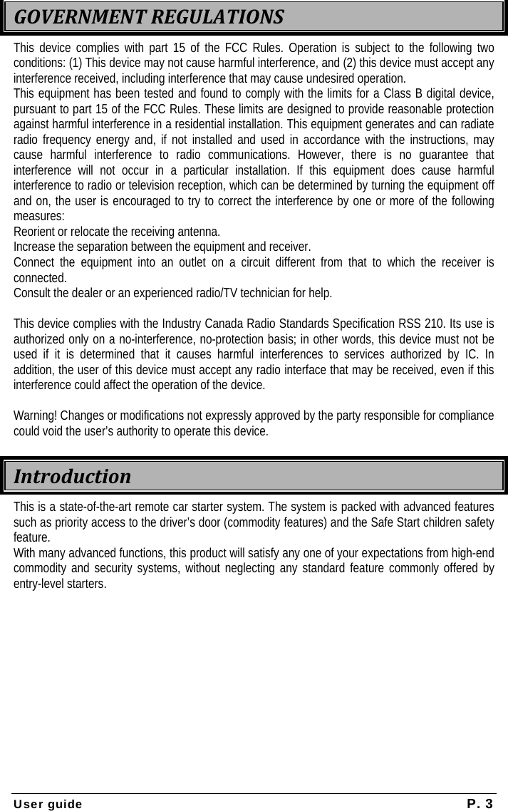  User guide  P. 3  GOVERNMENTREGULATIONSThis device complies with part 15 of the FCC Rules. Operation is subject to the following two conditions: (1) This device may not cause harmful interference, and (2) this device must accept any interference received, including interference that may cause undesired operation. This equipment has been tested and found to comply with the limits for a Class B digital device, pursuant to part 15 of the FCC Rules. These limits are designed to provide reasonable protection against harmful interference in a residential installation. This equipment generates and can radiate radio frequency energy and, if not installed and used in accordance with the instructions, may cause harmful interference to radio communications. However, there is no guarantee that interference will not occur in a particular installation. If this equipment does cause harmful interference to radio or television reception, which can be determined by turning the equipment off and on, the user is encouraged to try to correct the interference by one or more of the following measures: Reorient or relocate the receiving antenna. Increase the separation between the equipment and receiver. Connect the equipment into an outlet on a circuit different from that to which the receiver is connected. Consult the dealer or an experienced radio/TV technician for help.  This device complies with the Industry Canada Radio Standards Specification RSS 210. Its use is authorized only on a no-interference, no-protection basis; in other words, this device must not be used if it is determined that it causes harmful interferences to services authorized by IC. In addition, the user of this device must accept any radio interface that may be received, even if this interference could affect the operation of the device.  Warning! Changes or modifications not expressly approved by the party responsible for compliance could void the user’s authority to operate this device. IntroductionThis is a state-of-the-art remote car starter system. The system is packed with advanced features such as priority access to the driver’s door (commodity features) and the Safe Start children safety feature. With many advanced functions, this product will satisfy any one of your expectations from high-end commodity and security systems, without neglecting any standard feature commonly offered by entry-level starters.   