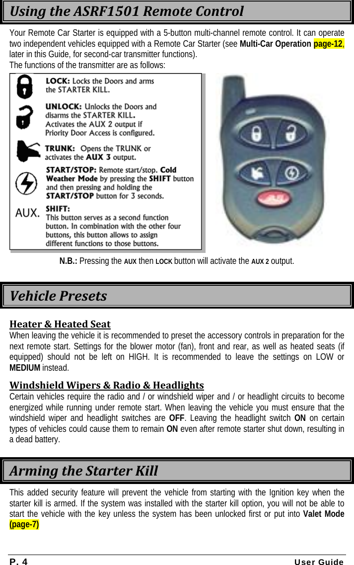 P. 4 User Guide  UsingtheASRF1501RemoteControlYour Remote Car Starter is equipped with a 5-button multi-channel remote control. It can operate two independent vehicles equipped with a Remote Car Starter (see Multi-Car Operation page-12, later in this Guide, for second-car transmitter functions). The functions of the transmitter are as follows:   N.B.: Pressing the AUX then LOCK button will activate the AUX 2 output. VehiclePresetsHeater&amp;HeatedSeatWhen leaving the vehicle it is recommended to preset the accessory controls in preparation for the next remote start. Settings for the blower motor (fan), front and rear, as well as heated seats (if equipped) should not be left on HIGH. It is recommended to leave the settings on LOW or MEDIUM instead. WindshieldWipers&amp;Radio&amp;HeadlightsCertain vehicles require the radio and / or windshield wiper and / or headlight circuits to become energized while running under remote start. When leaving the vehicle you must ensure that the windshield wiper and headlight switches are OFF. Leaving the headlight switch ON on certain types of vehicles could cause them to remain ON even after remote starter shut down, resulting in a dead battery. ArmingtheStarterKillThis added security feature will prevent the vehicle from starting with the Ignition key when the starter kill is armed. If the system was installed with the starter kill option, you will not be able to start the vehicle with the key unless the system has been unlocked first or put into Valet Mode (page-7) 