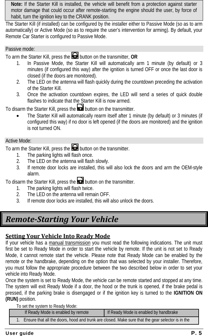  User guide  P. 5 Note: If the Starter Kill is installed, the vehicle will benefit from a protection against starter motor damage that could occur after remote-starting the engine should the user, by force of habit, turn the ignition key to the CRANK position. The Starter Kill (if installed) can be configured by the installer either to Passive Mode (so as to arm automatically) or Active Mode (so as to require the user’s intervention for arming). By default, your Remote Car Starter is configured to Passive Mode.   Passive mode: To arm the Starter Kill, press the   button on the transmitter, OR 1. In Passive Mode, the Starter Kill will automatically arm 1 minute (by default) or 3 minutes (if configured this way) after the ignition is turned OFF or once the last door is closed (if the doors are monitored).  2. The LED on the antenna will flash quickly during the countdown preceding the activation of the Starter Kill. 3. Once the activation countdown expires, the LED will send a series of quick double flashes to indicate that the Starter Kill is now armed. To disarm the Starter Kill, press the   button on the transmitter. • The Starter Kill will automatically rearm itself after 1 minute (by default) or 3 minutes (if configured this way) if no door is left opened (if the doors are monitored) and the ignition is not turned ON.  Active Mode: To arm the Starter Kill, press the   button on the transmitter. 1. The parking lights will flash once.  2. The LED on the antenna will flash slowly. 3. If remote door locks are installed, this will also lock the doors and arm the OEM-style alarm. To disarm the Starter Kill, press the   button on the transmitter. 1. The parking lights will flash twice.  2. The LED on the antenna will remain OFF. 3. If remote door locks are installed, this will also unlock the doors. RemoteStartingYourVehicleSettingYourVehicleIntoReadyModeIf your vehicle has a manual transmission you must read the following indications. The unit must first be set to Ready Mode in order to start the vehicle by remote. If the unit is not set to Ready Mode, it cannot remote start the vehicle. Please note that Ready Mode can be enabled by the remote or the handbrake, depending on the option that was selected by your installer. Therefore, you must follow the appropriate procedure between the two described below in order to set your vehicle into Ready Mode. Once the system is set to Ready Mode, the vehicle can be remote started and stopped at any time. The system will exit Ready Mode if a door, the hood or the trunk is opened, if the brake pedal is pressed, if the parking brake is disengaged or if the ignition key is turned to the IGNITION ON (RUN) position. To set the system to Ready Mode: If Ready Mode is enabled by remote If Ready Mode is enabled by handbrake 1. Ensure that all the doors, hood and trunk are closed. Make sure that the gear selector is in the 