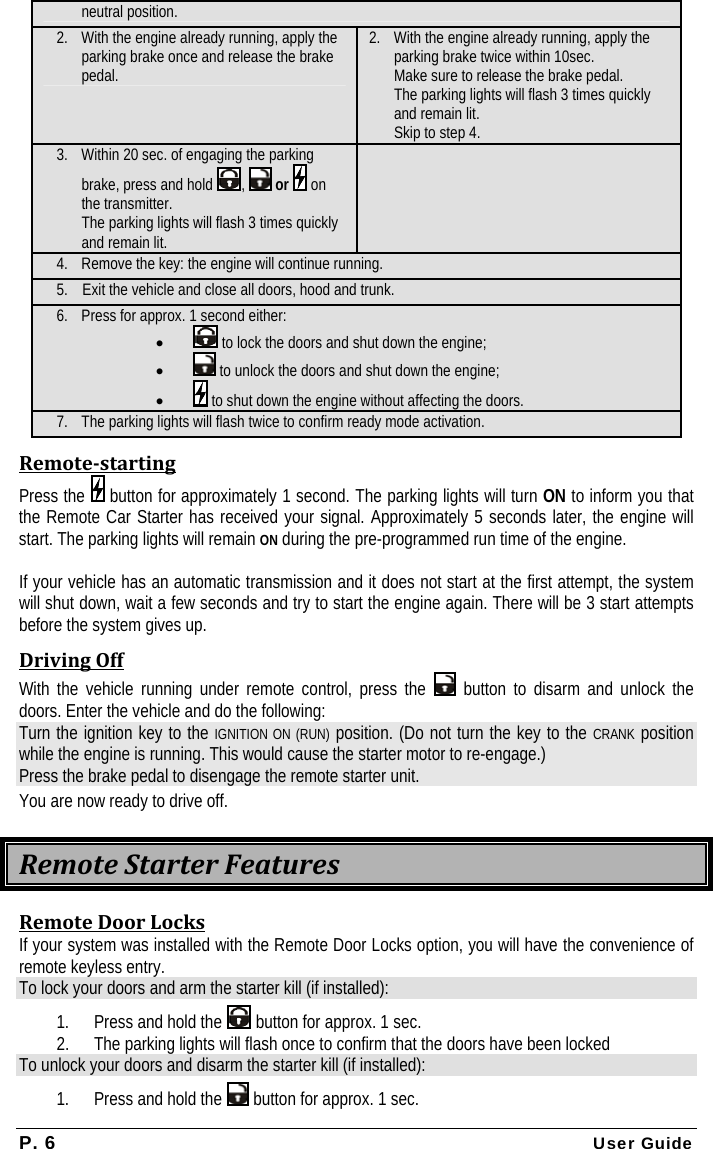 P. 6 User Guide neutral position. 2. With the engine already running, apply the parking brake once and release the brake pedal. 2. With the engine already running, apply the parking brake twice within 10sec.  Make sure to release the brake pedal. The parking lights will flash 3 times quickly and remain lit.  Skip to step 4. 3. Within 20 sec. of engaging the parking brake, press and hold  ,   or   on the transmitter. The parking lights will flash 3 times quickly and remain lit.  4. Remove the key: the engine will continue running. 5. Exit the vehicle and close all doors, hood and trunk. 6. Press for approx. 1 second either: •  to lock the doors and shut down the engine; •  to unlock the doors and shut down the engine; •  to shut down the engine without affecting the doors. 7. The parking lights will flash twice to confirm ready mode activation. RemotestartingPress the   button for approximately 1 second. The parking lights will turn ON to inform you that the Remote Car Starter has received your signal. Approximately 5 seconds later, the engine will start. The parking lights will remain ON during the pre-programmed run time of the engine.  If your vehicle has an automatic transmission and it does not start at the first attempt, the system will shut down, wait a few seconds and try to start the engine again. There will be 3 start attempts before the system gives up. DrivingOffWith the vehicle running under remote control, press the   button to disarm and unlock the doors. Enter the vehicle and do the following: Turn the ignition key to the IGNITION ON (RUN) position. (Do not turn the key to the CRANK position while the engine is running. This would cause the starter motor to re-engage.) Press the brake pedal to disengage the remote starter unit. You are now ready to drive off. RemoteStarterFeaturesRemoteDoorLocksIf your system was installed with the Remote Door Locks option, you will have the convenience of remote keyless entry. To lock your doors and arm the starter kill (if installed): 1. Press and hold the   button for approx. 1 sec. 2. The parking lights will flash once to confirm that the doors have been locked  To unlock your doors and disarm the starter kill (if installed): 1. Press and hold the   button for approx. 1 sec. 