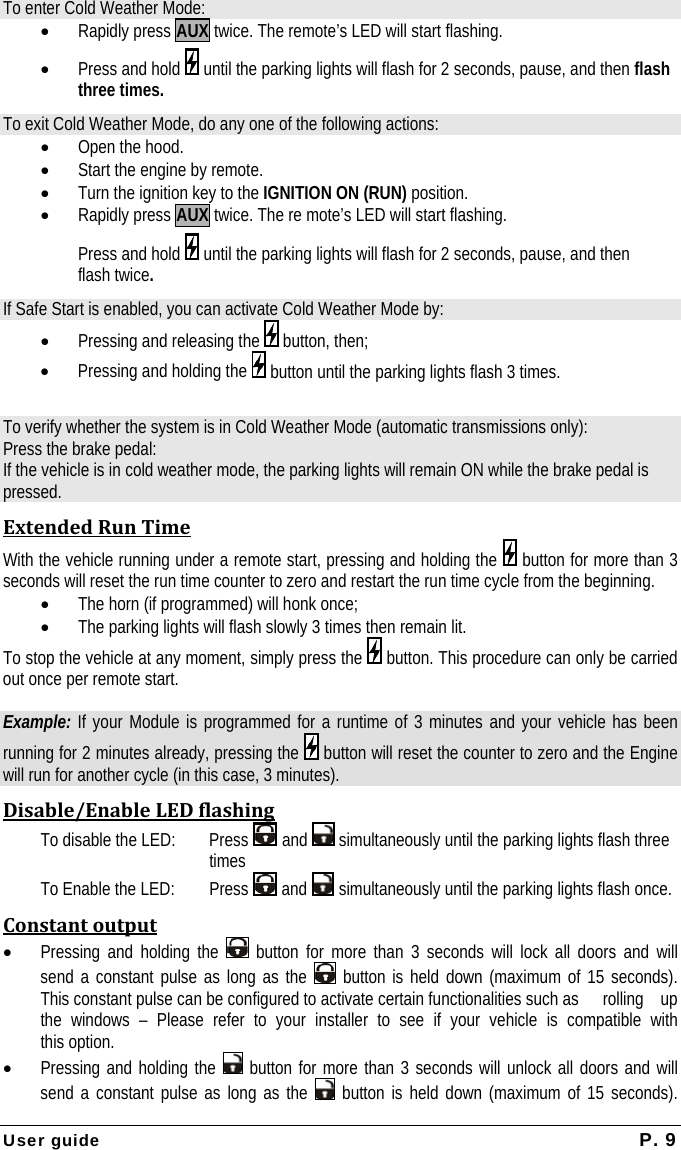 User guide  P. 9 To enter Cold Weather Mode: • Rapidly press AUX twice. The remote’s LED will start flashing. • Press and hold   until the parking lights will flash for 2 seconds, pause, and then flash three times. To exit Cold Weather Mode, do any one of the following actions: • Open the hood.  • Start the engine by remote. • Turn the ignition key to the IGNITION ON (RUN) position. • Rapidly press AUX twice. The re mote’s LED will start flashing.   Press and hold   until the parking lights will flash for 2 seconds, pause, and then  flash twice. If Safe Start is enabled, you can activate Cold Weather Mode by: • Pressing and releasing the   button, then; • Pressing and holding the   button until the parking lights flash 3 times.  To verify whether the system is in Cold Weather Mode (automatic transmissions only): Press the brake pedal: If the vehicle is in cold weather mode, the parking lights will remain ON while the brake pedal is pressed. ExtendedRunTimeWith the vehicle running under a remote start, pressing and holding the   button for more than 3 seconds will reset the run time counter to zero and restart the run time cycle from the beginning. • The horn (if programmed) will honk once; • The parking lights will flash slowly 3 times then remain lit. To stop the vehicle at any moment, simply press the   button. This procedure can only be carried out once per remote start.  Example: If your Module is programmed for a runtime of 3 minutes and your vehicle has been running for 2 minutes already, pressing the   button will reset the counter to zero and the Engine will run for another cycle (in this case, 3 minutes). Disable/EnableLEDflashingTo disable the LED:  Press   and   simultaneously until the parking lights flash three times To Enable the LED: Press   and   simultaneously until the parking lights flash once. Constantoutput• Pressing and holding the   button for more than 3 seconds will lock all doors and will   send a constant pulse as long as the   button is held down (maximum of 15 seconds).   This constant pulse can be configured to activate certain functionalities such as   rolling  up   the windows – Please refer to your installer to see if your vehicle is compatible with  this option. • Pressing and holding the   button for more than 3 seconds will unlock all doors and will   send a constant pulse as long as the   button is held down (maximum of 15 seconds). 