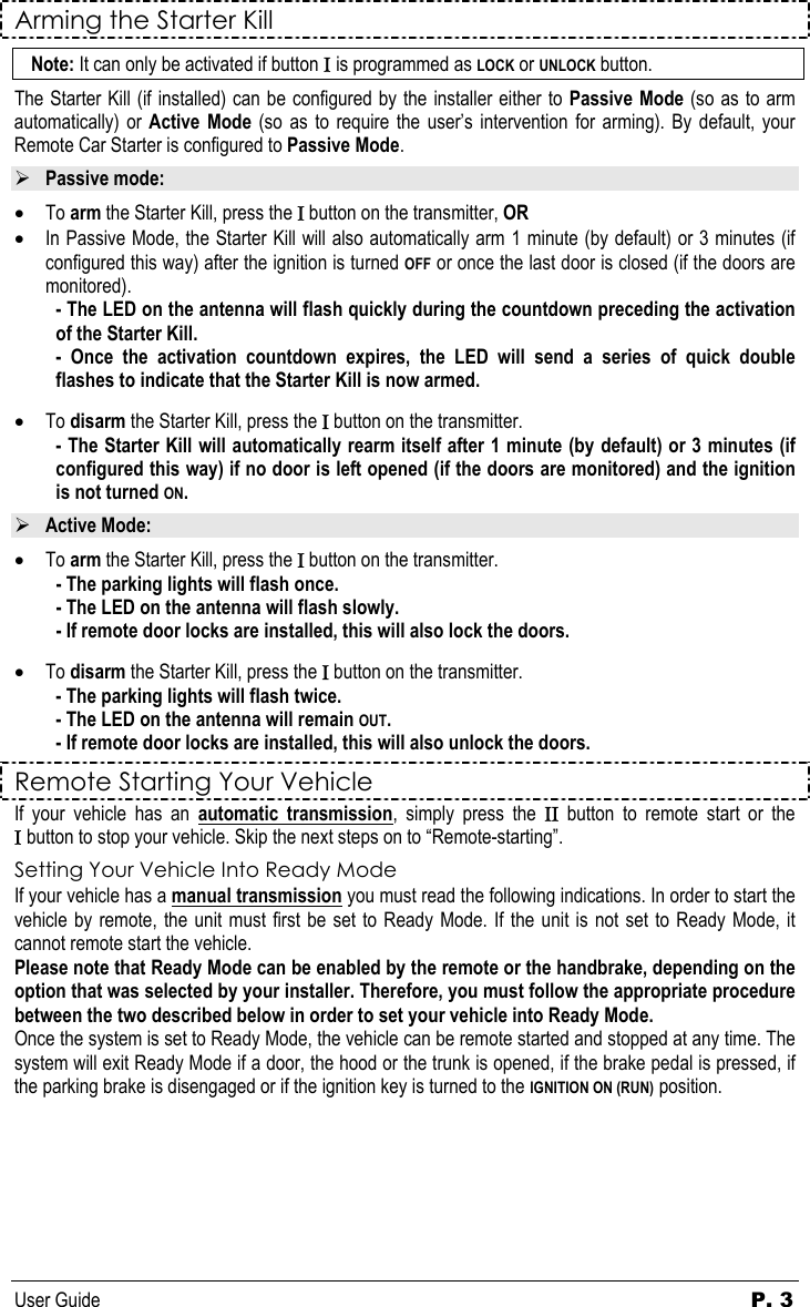 User Guide  P. 3 Arming the Starter Kill Note: It can only be activated if button Ι is programmed as LOCK or UNLOCK button. The Starter Kill (if installed) can be configured by the installer either to Passive Mode (so as to arm automatically) or Active Mode (so as to require the user’s intervention for arming). By default, your Remote Car Starter is configured to Passive Mode.  ¾ Passive mode: • To arm the Starter Kill, press the Ι button on the transmitter, OR • In Passive Mode, the Starter Kill will also automatically arm 1 minute (by default) or 3 minutes (if configured this way) after the ignition is turned OFF or once the last door is closed (if the doors are monitored).  - The LED on the antenna will flash quickly during the countdown preceding the activation of the Starter Kill. - Once the activation countdown expires, the LED will send a series of quick double flashes to indicate that the Starter Kill is now armed.  • To disarm the Starter Kill, press the Ι button on the transmitter. - The Starter Kill will automatically rearm itself after 1 minute (by default) or 3 minutes (if configured this way) if no door is left opened (if the doors are monitored) and the ignition is not turned ON. ¾ Active Mode: • To arm the Starter Kill, press the Ι button on the transmitter. - The parking lights will flash once.  - The LED on the antenna will flash slowly. - If remote door locks are installed, this will also lock the doors.   • To disarm the Starter Kill, press the Ι button on the transmitter.  - The parking lights will flash twice.    - The LED on the antenna will remain OUT.   - If remote door locks are installed, this will also unlock the doors. Remote Starting Your Vehicle If your vehicle has an automatic transmission, simply press the ΙΙ button to remote start or the Ι button to stop your vehicle. Skip the next steps on to “Remote-starting”. Setting Your Vehicle Into Ready Mode If your vehicle has a manual transmission you must read the following indications. In order to start the vehicle by remote, the unit must first be set to Ready Mode. If the unit is not set to Ready Mode, it cannot remote start the vehicle. Please note that Ready Mode can be enabled by the remote or the handbrake, depending on the option that was selected by your installer. Therefore, you must follow the appropriate procedure between the two described below in order to set your vehicle into Ready Mode. Once the system is set to Ready Mode, the vehicle can be remote started and stopped at any time. The system will exit Ready Mode if a door, the hood or the trunk is opened, if the brake pedal is pressed, if the parking brake is disengaged or if the ignition key is turned to the IGNITION ON (RUN) position.         