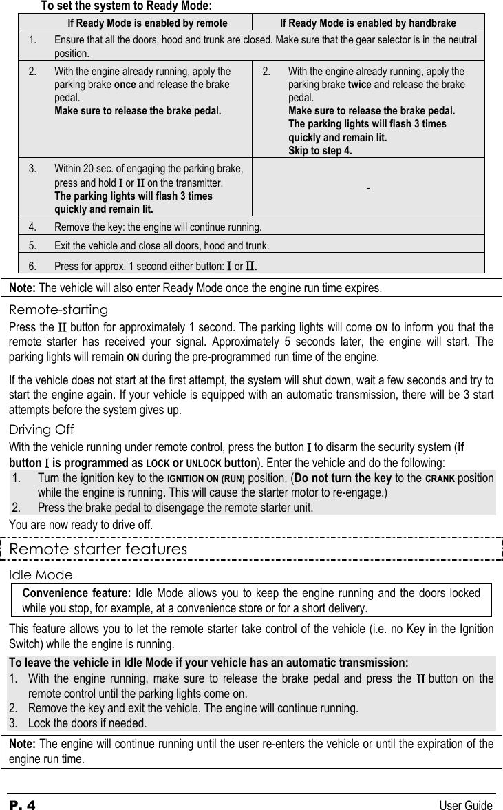 P. 4  User Guide To set the system to Ready Mode: If Ready Mode is enabled by remote  If Ready Mode is enabled by handbrake 1. Ensure that all the doors, hood and trunk are closed. Make sure that the gear selector is in the neutral position. 2. With the engine already running, apply the parking brake once and release the brake pedal. Make sure to release the brake pedal. 2. With the engine already running, apply the parking brake twice and release the brake pedal. Make sure to release the brake pedal. The parking lights will flash 3 times quickly and remain lit. Skip to step 4. 3. Within 20 sec. of engaging the parking brake, press and hold Ι or ΙΙ on the transmitter. The parking lights will flash 3 times quickly and remain lit. - 4. Remove the key: the engine will continue running. 5. Exit the vehicle and close all doors, hood and trunk. 6. Press for approx. 1 second either button: Ι or ΙΙ. Note: The vehicle will also enter Ready Mode once the engine run time expires. Remote-starting Press the ΙΙ button for approximately 1 second. The parking lights will come ON to inform you that the remote starter has received your signal. Approximately 5 seconds later, the engine will start. The parking lights will remain ON during the pre-programmed run time of the engine. If the vehicle does not start at the first attempt, the system will shut down, wait a few seconds and try to start the engine again. If your vehicle is equipped with an automatic transmission, there will be 3 start attempts before the system gives up. Driving Off With the vehicle running under remote control, press the button Ι to disarm the security system (if button Ι is programmed as LOCK or UNLOCK button). Enter the vehicle and do the following: 1. Turn the ignition key to the IGNITION ON (RUN) position. (Do not turn the key to the CRANK position while the engine is running. This will cause the starter motor to re-engage.) 2. Press the brake pedal to disengage the remote starter unit. You are now ready to drive off.   Remote starter features Idle Mode Convenience feature: Idle Mode allows you to keep the engine running and the doors locked while you stop, for example, at a convenience store or for a short delivery. This feature allows you to let the remote starter take control of the vehicle (i.e. no Key in the Ignition Switch) while the engine is running.  To leave the vehicle in Idle Mode if your vehicle has an automatic transmission: 1. With the engine running, make sure to release the brake pedal and press the ΙΙ button on the remote control until the parking lights come on. 2. Remove the key and exit the vehicle. The engine will continue running. 3. Lock the doors if needed. Note: The engine will continue running until the user re-enters the vehicle or until the expiration of the engine run time.  