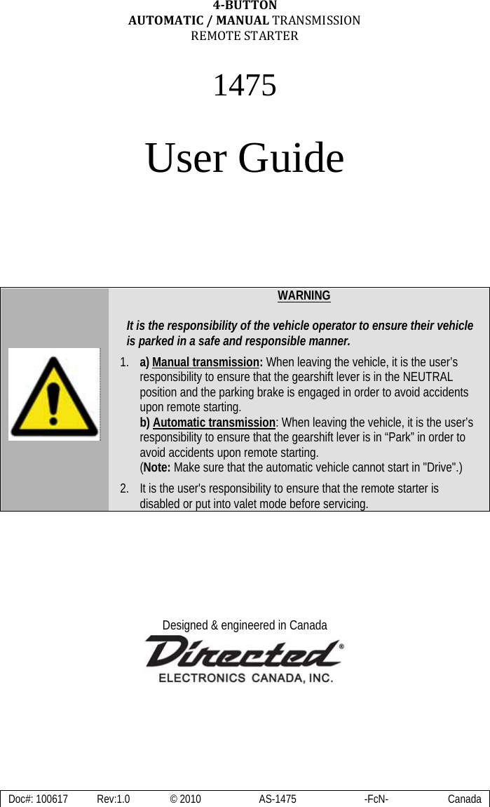  Doc#: 100617  Rev:1.0  © 2010  AS-1475  -FcN-  Canada 4BUTTONAUTOMATIC/MANUALTRANSMISSIONREMOTESTARTER 1475  User Guide            WARNING  It is the responsibility of the vehicle operator to ensure their vehicle is parked in a safe and responsible manner. 1. a) Manual transmission: When leaving the vehicle, it is the user’s responsibility to ensure that the gearshift lever is in the NEUTRAL position and the parking brake is engaged in order to avoid accidents upon remote starting. b) Automatic transmission: When leaving the vehicle, it is the user’s responsibility to ensure that the gearshift lever is in “Park” in order to avoid accidents upon remote starting. (Note: Make sure that the automatic vehicle cannot start in &quot;Drive&quot;.) 2. It is the user&apos;s responsibility to ensure that the remote starter is disabled or put into valet mode before servicing.       Designed &amp; engineered in Canada    