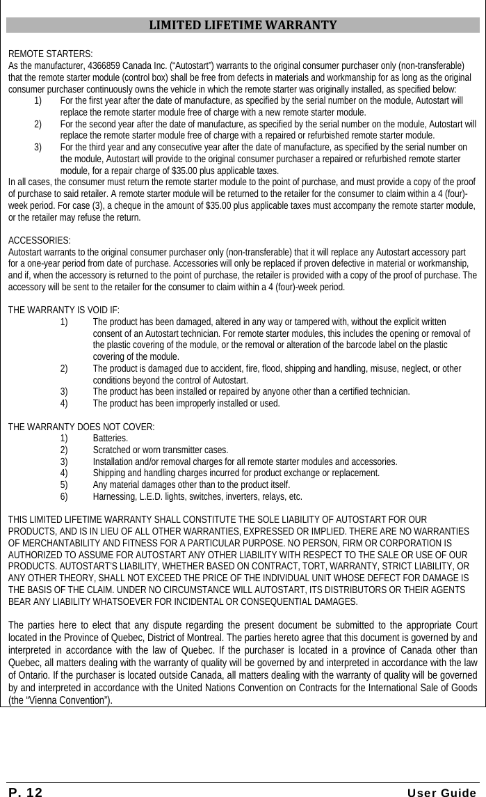 P. 12 User Guide  LIMITEDLIFETIMEWARRANTYREMOTE STARTERS: As the manufacturer, 4366859 Canada Inc. (“Autostart”) warrants to the original consumer purchaser only (non-transferable) that the remote starter module (control box) shall be free from defects in materials and workmanship for as long as the original consumer purchaser continuously owns the vehicle in which the remote starter was originally installed, as specified below: 1)  For the first year after the date of manufacture, as specified by the serial number on the module, Autostart will replace the remote starter module free of charge with a new remote starter module. 2) For the second year after the date of manufacture, as specified by the serial number on the module, Autostart will replace the remote starter module free of charge with a repaired or refurbished remote starter module. 3) For the third year and any consecutive year after the date of manufacture, as specified by the serial number on the module, Autostart will provide to the original consumer purchaser a repaired or refurbished remote starter module, for a repair charge of $35.00 plus applicable taxes. In all cases, the consumer must return the remote starter module to the point of purchase, and must provide a copy of the proof of purchase to said retailer. A remote starter module will be returned to the retailer for the consumer to claim within a 4 (four)-week period. For case (3), a cheque in the amount of $35.00 plus applicable taxes must accompany the remote starter module, or the retailer may refuse the return. ACCESSORIES: Autostart warrants to the original consumer purchaser only (non-transferable) that it will replace any Autostart accessory part for a one-year period from date of purchase. Accessories will only be replaced if proven defective in material or workmanship, and if, when the accessory is returned to the point of purchase, the retailer is provided with a copy of the proof of purchase. The accessory will be sent to the retailer for the consumer to claim within a 4 (four)-week period. THE WARRANTY IS VOID IF: 1) The product has been damaged, altered in any way or tampered with, without the explicit written consent of an Autostart technician. For remote starter modules, this includes the opening or removal of the plastic covering of the module, or the removal or alteration of the barcode label on the plastic covering of the module. 2) The product is damaged due to accident, fire, flood, shipping and handling, misuse, neglect, or other conditions beyond the control of Autostart. 3) The product has been installed or repaired by anyone other than a certified technician. 4) The product has been improperly installed or used. THE WARRANTY DOES NOT COVER: 1) Batteries. 2) Scratched or worn transmitter cases. 3) Installation and/or removal charges for all remote starter modules and accessories. 4) Shipping and handling charges incurred for product exchange or replacement. 5) Any material damages other than to the product itself. 6) Harnessing, L.E.D. lights, switches, inverters, relays, etc. THIS LIMITED LIFETIME WARRANTY SHALL CONSTITUTE THE SOLE LIABILITY OF AUTOSTART FOR OUR PRODUCTS, AND IS IN LIEU OF ALL OTHER WARRANTIES, EXPRESSED OR IMPLIED. THERE ARE NO WARRANTIES OF MERCHANTABILITY AND FITNESS FOR A PARTICULAR PURPOSE. NO PERSON, FIRM OR CORPORATION IS AUTHORIZED TO ASSUME FOR AUTOSTART ANY OTHER LIABILITY WITH RESPECT TO THE SALE OR USE OF OUR PRODUCTS. AUTOSTART’S LIABILITY, WHETHER BASED ON CONTRACT, TORT, WARRANTY, STRICT LIABILITY, OR ANY OTHER THEORY, SHALL NOT EXCEED THE PRICE OF THE INDIVIDUAL UNIT WHOSE DEFECT FOR DAMAGE IS THE BASIS OF THE CLAIM. UNDER NO CIRCUMSTANCE WILL AUTOSTART, ITS DISTRIBUTORS OR THEIR AGENTS BEAR ANY LIABILITY WHATSOEVER FOR INCIDENTAL OR CONSEQUENTIAL DAMAGES.  The parties here to elect that any dispute regarding the present document be submitted to the appropriate Court located in the Province of Quebec, District of Montreal. The parties hereto agree that this document is governed by and interpreted in accordance with the law of Quebec. If the purchaser is located in a province of Canada other than Quebec, all matters dealing with the warranty of quality will be governed by and interpreted in accordance with the law of Ontario. If the purchaser is located outside Canada, all matters dealing with the warranty of quality will be governed by and interpreted in accordance with the United Nations Convention on Contracts for the International Sale of Goods (the “Vienna Convention”).  