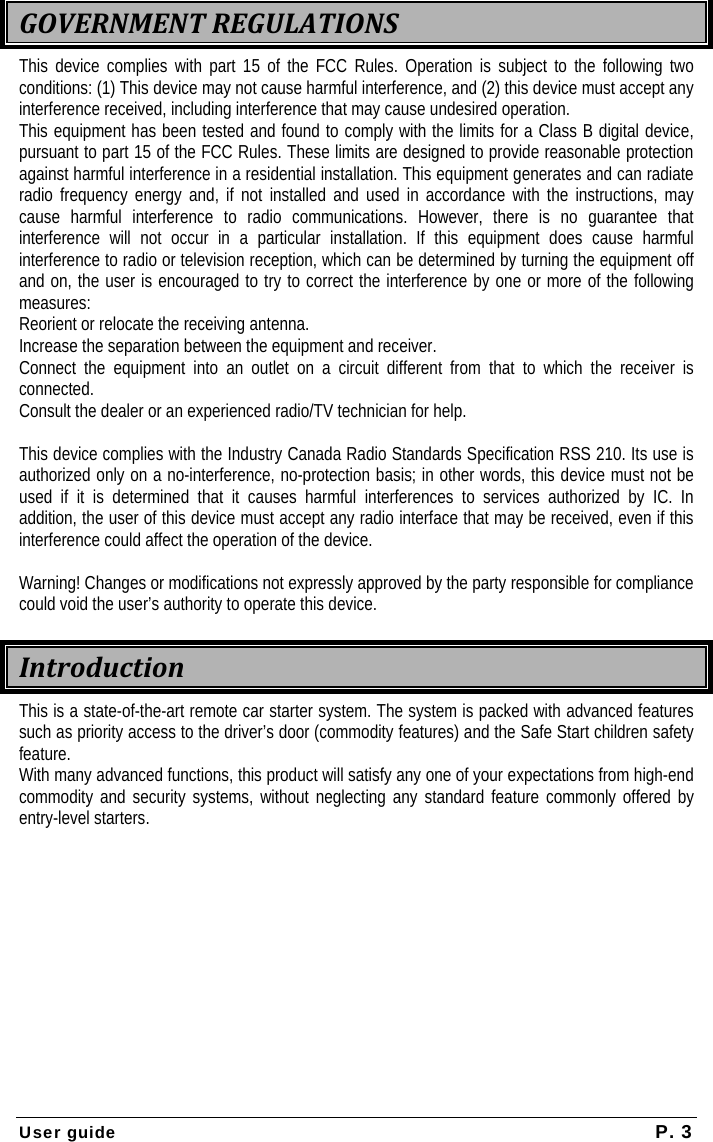 User guide  P. 3  GOVERNMENTREGULATIONSThis device complies with part 15 of the FCC Rules. Operation is subject to the following two conditions: (1) This device may not cause harmful interference, and (2) this device must accept any interference received, including interference that may cause undesired operation. This equipment has been tested and found to comply with the limits for a Class B digital device, pursuant to part 15 of the FCC Rules. These limits are designed to provide reasonable protection against harmful interference in a residential installation. This equipment generates and can radiate radio frequency energy and, if not installed and used in accordance with the instructions, may cause harmful interference to radio communications. However, there is no guarantee that interference will not occur in a particular installation. If this equipment does cause harmful interference to radio or television reception, which can be determined by turning the equipment off and on, the user is encouraged to try to correct the interference by one or more of the following measures: Reorient or relocate the receiving antenna. Increase the separation between the equipment and receiver. Connect the equipment into an outlet on a circuit different from that to which the receiver is connected. Consult the dealer or an experienced radio/TV technician for help.  This device complies with the Industry Canada Radio Standards Specification RSS 210. Its use is authorized only on a no-interference, no-protection basis; in other words, this device must not be used if it is determined that it causes harmful interferences to services authorized by IC. In addition, the user of this device must accept any radio interface that may be received, even if this interference could affect the operation of the device.  Warning! Changes or modifications not expressly approved by the party responsible for compliance could void the user’s authority to operate this device. IntroductionThis is a state-of-the-art remote car starter system. The system is packed with advanced features such as priority access to the driver’s door (commodity features) and the Safe Start children safety feature. With many advanced functions, this product will satisfy any one of your expectations from high-end commodity and security systems, without neglecting any standard feature commonly offered by entry-level starters. 