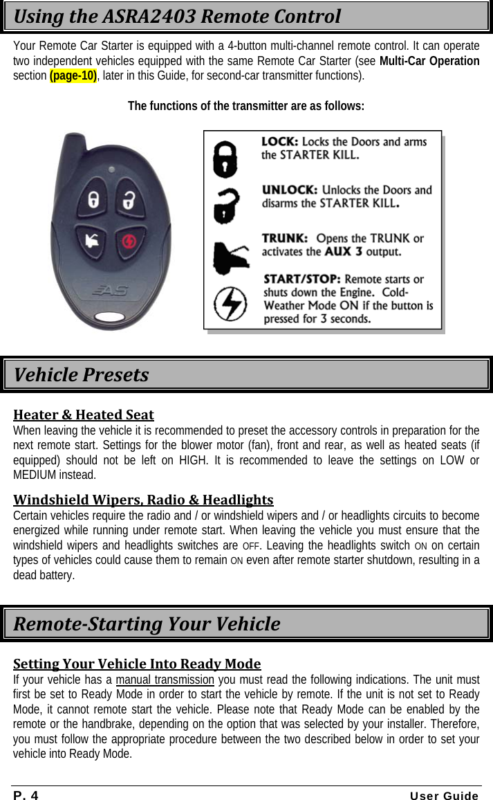 P. 4 User Guide  UsingtheASRA2403RemoteControlYour Remote Car Starter is equipped with a 4-button multi-channel remote control. It can operate two independent vehicles equipped with the same Remote Car Starter (see Multi-Car Operation section (page-10), later in this Guide, for second-car transmitter functions).  The functions of the transmitter are as follows:    VehiclePresetsHeater&amp;HeatedSeatWhen leaving the vehicle it is recommended to preset the accessory controls in preparation for the next remote start. Settings for the blower motor (fan), front and rear, as well as heated seats (if equipped) should not be left on HIGH. It is recommended to leave the settings on LOW or MEDIUM instead. WindshieldWipers,Radio&amp;HeadlightsCertain vehicles require the radio and / or windshield wipers and / or headlights circuits to become energized while running under remote start. When leaving the vehicle you must ensure that the windshield wipers and headlights switches are OFF. Leaving the headlights switch ON on certain types of vehicles could cause them to remain ON even after remote starter shutdown, resulting in a dead battery.  RemoteStartingYourVehicleSettingYourVehicleIntoReadyModeIf your vehicle has a manual transmission you must read the following indications. The unit must first be set to Ready Mode in order to start the vehicle by remote. If the unit is not set to Ready Mode, it cannot remote start the vehicle. Please note that Ready Mode can be enabled by the remote or the handbrake, depending on the option that was selected by your installer. Therefore, you must follow the appropriate procedure between the two described below in order to set your vehicle into Ready Mode. 