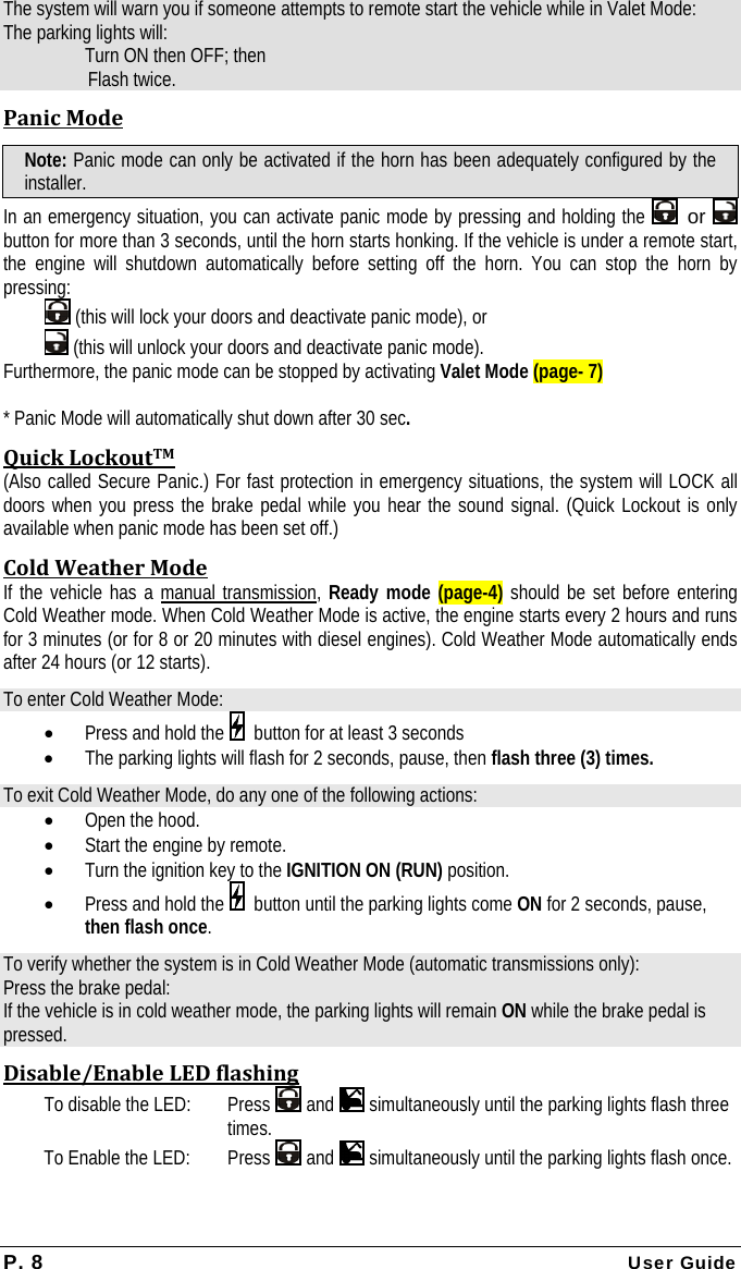 P. 8 User Guide The system will warn you if someone attempts to remote start the vehicle while in Valet Mode: The parking lights will:   Turn ON then OFF; then  Flash twice. PanicModeNote: Panic mode can only be activated if the horn has been adequately configured by the installer. In an emergency situation, you can activate panic mode by pressing and holding the   or   button for more than 3 seconds, until the horn starts honking. If the vehicle is under a remote start, the engine will shutdown automatically before setting off the horn. You can stop the horn by pressing:  (this will lock your doors and deactivate panic mode), or    (this will unlock your doors and deactivate panic mode).  Furthermore, the panic mode can be stopped by activating Valet Mode (page- 7)  * Panic Mode will automatically shut down after 30 sec. QuickLockoutTM(Also called Secure Panic.) For fast protection in emergency situations, the system will LOCK all doors when you press the brake pedal while you hear the sound signal. (Quick Lockout is only available when panic mode has been set off.) ColdWeatherModeIf the vehicle has a manual transmission, Ready mode (page-4) should be set before entering Cold Weather mode. When Cold Weather Mode is active, the engine starts every 2 hours and runs for 3 minutes (or for 8 or 20 minutes with diesel engines). Cold Weather Mode automatically ends after 24 hours (or 12 starts). To enter Cold Weather Mode: • Press and hold the    button for at least 3 seconds • The parking lights will flash for 2 seconds, pause, then flash three (3) times. To exit Cold Weather Mode, do any one of the following actions: • Open the hood. • Start the engine by remote. • Turn the ignition key to the IGNITION ON (RUN) position. • Press and hold the    button until the parking lights come ON for 2 seconds, pause, then flash once. To verify whether the system is in Cold Weather Mode (automatic transmissions only): Press the brake pedal: If the vehicle is in cold weather mode, the parking lights will remain ON while the brake pedal is pressed. Disable/EnableLEDflashingTo disable the LED:   Press   and   simultaneously until the parking lights flash three times. To Enable the LED: Press   and   simultaneously until the parking lights flash once. 