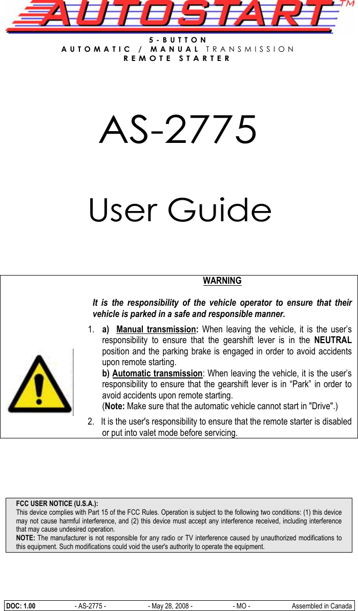  DOC: 1.00     - AS-2775 -   - May 28, 2008 -  - MO -  Assembled in Canada 5-BUTTON  AUTOMATIC / MANUAL TRANSMISSION  REMOTE STARTER     AS-2775   User Guide         WARNING  It is the responsibility of the vehicle operator to ensure that their vehicle is parked in a safe and responsible manner. 1. a)  Manual transmission:  When leaving the vehicle, it is the user’s responsibility to ensure that the gearshift lever is in the NEUTRAL position and the parking brake is engaged in order to avoid accidents upon remote starting. b) Automatic transmission: When leaving the vehicle, it is the user’s responsibility to ensure that the gearshift lever is in “Park” in order to avoid accidents upon remote starting. (Note: Make sure that the automatic vehicle cannot start in &quot;Drive&quot;.)  2.   It is the user&apos;s responsibility to ensure that the remote starter is disabled or put into valet mode before servicing.   FCC USER NOTICE (U.S.A.): This device complies with Part 15 of the FCC Rules. Operation is subject to the following two conditions: (1) this device may not cause harmful interference, and (2) this device must accept any interference received, including interference that may cause undesired operation. NOTE: The manufacturer is not responsible for any radio or TV interference caused by unauthorized modifications to this equipment. Such modifications could void the user&apos;s authority to operate the equipment. 