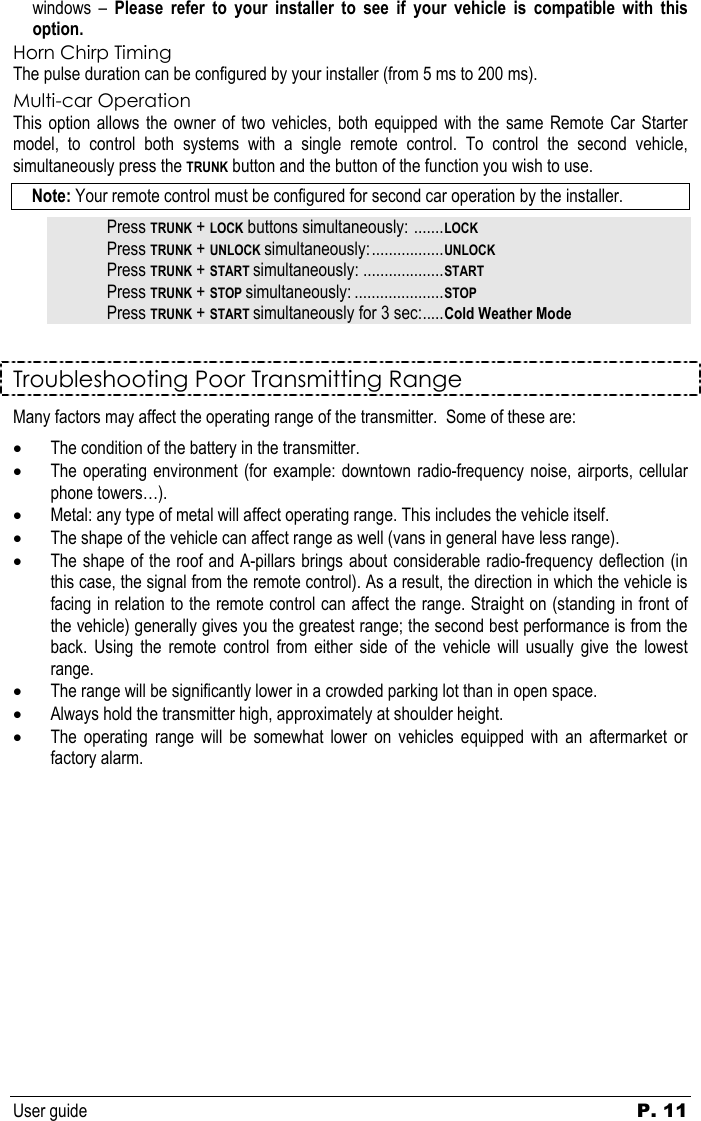 User guide   P. 11   windows – Please refer to your installer to see if your vehicle is compatible with this option. Horn Chirp Timing The pulse duration can be configured by your installer (from 5 ms to 200 ms). Multi-car Operation This option allows the owner of two vehicles, both equipped with the same Remote Car Starter model, to control both systems with a single remote control. To control the second vehicle, simultaneously press the TRUNK button and the button of the function you wish to use.  Note: Your remote control must be configured for second car operation by the installer. Press TRUNK + LOCK buttons simultaneously: .......LOCK Press TRUNK + UNLOCK simultaneously:.................UNLOCK Press TRUNK + START simultaneously: ...................START Press TRUNK + STOP simultaneously: .....................STOP Press TRUNK + START simultaneously for 3 sec:.....Cold Weather Mode Troubleshooting Poor Transmitting Range Many factors may affect the operating range of the transmitter.  Some of these are: • The condition of the battery in the transmitter. • The operating environment (for example: downtown radio-frequency noise, airports, cellular phone towers…). • Metal: any type of metal will affect operating range. This includes the vehicle itself. • The shape of the vehicle can affect range as well (vans in general have less range). • The shape of the roof and A-pillars brings about considerable radio-frequency deflection (in this case, the signal from the remote control). As a result, the direction in which the vehicle is facing in relation to the remote control can affect the range. Straight on (standing in front of the vehicle) generally gives you the greatest range; the second best performance is from the back. Using the remote control from either side of the vehicle will usually give the lowest range. • The range will be significantly lower in a crowded parking lot than in open space. • Always hold the transmitter high, approximately at shoulder height.  • The operating range will be somewhat lower on vehicles equipped with an aftermarket or factory alarm.               