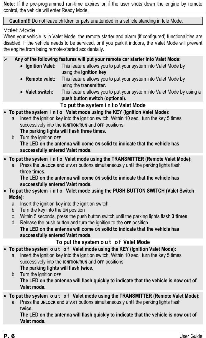 P. 6 User Guide Note: If the pre-programmed run-time expires or if the user shuts down the engine by remote control, the vehicle will enter Ready Mode. Caution!!! Do not leave children or pets unattended in a vehicle standing in Idle Mode. Valet Mode When your vehicle is in Valet Mode, the remote starter and alarm (if configured) functionalities are disabled. If the vehicle needs to be serviced, or if you park it indoors, the Valet Mode will prevent the engine from being remote-started accidentally.  ¾ Any of the following features will put your remote car starter into Valet Mode: • Ignition Valet:   This feature allows you to put your system into Valet Mode by  using the ignition key. • Remote valet:   This feature allows you to put your system into Valet Mode by  using the transmitter. • Valet switch:   This feature allows you to put your system into Valet Mode by using a      push button switch (optional). To put the system i n t o Valet Mode • To put the system  i n t o   Valet mode using the KEY (Ignition Valet Mode): a. Insert the ignition key into the ignition switch. Within 10 sec., turn the key 5 times    successively into the IGNITION/RUN and OFF positions.  The parking lights will flash three times.  b. Turn the ignition OFF  The LED on the antenna will come ON solid to indicate that the vehicle has successfully entered Valet mode.  • To put the system  i n t o  Valet mode using the TRANSMITTER (Remote Valet Mode): a. Press the UNLOCK and START buttons simultaneously until the parking lights flash   three times.    The LED on the antenna will come ON solid to indicate that the vehicle has successfully entered Valet mode. • To put the system  i n t o   Valet mode using the PUSH BUTTON SWITCH (Valet Switch Mode): a. Insert the ignition key into the ignition switch.  b. Turn the key into the ON position c. Within 5 seconds, press the push button switch until the parking lights flash 3 times. d. Release the push button and turn the ignition to the OFF position.   The LED on the antenna will come ON solid to indicate that the vehicle has successfully entered Valet mode. To put the system o u t   o f  Valet Mode • To put the system  o u t   o f   Valet mode using the KEY (Ignition Valet Mode): a. Insert the ignition key into the ignition switch. Within 10 sec., turn the key 5 times    successively into the IGNITION/RUN and OFF positions.  The parking lights will flash twice.  b. Turn the ignition OFF  The LED on the antenna will flash quickly to indicate that the vehicle is now out of Valet mode.  • To put the system  o u t   o f   Valet mode using the TRANSMITTER (Remote Valet Mode): a. Press the UNLOCK and START buttons simultaneously until the parking lights flash   twice.    The LED on the antenna will flash quickly to indicate that the vehicle is now out of Valet mode.  