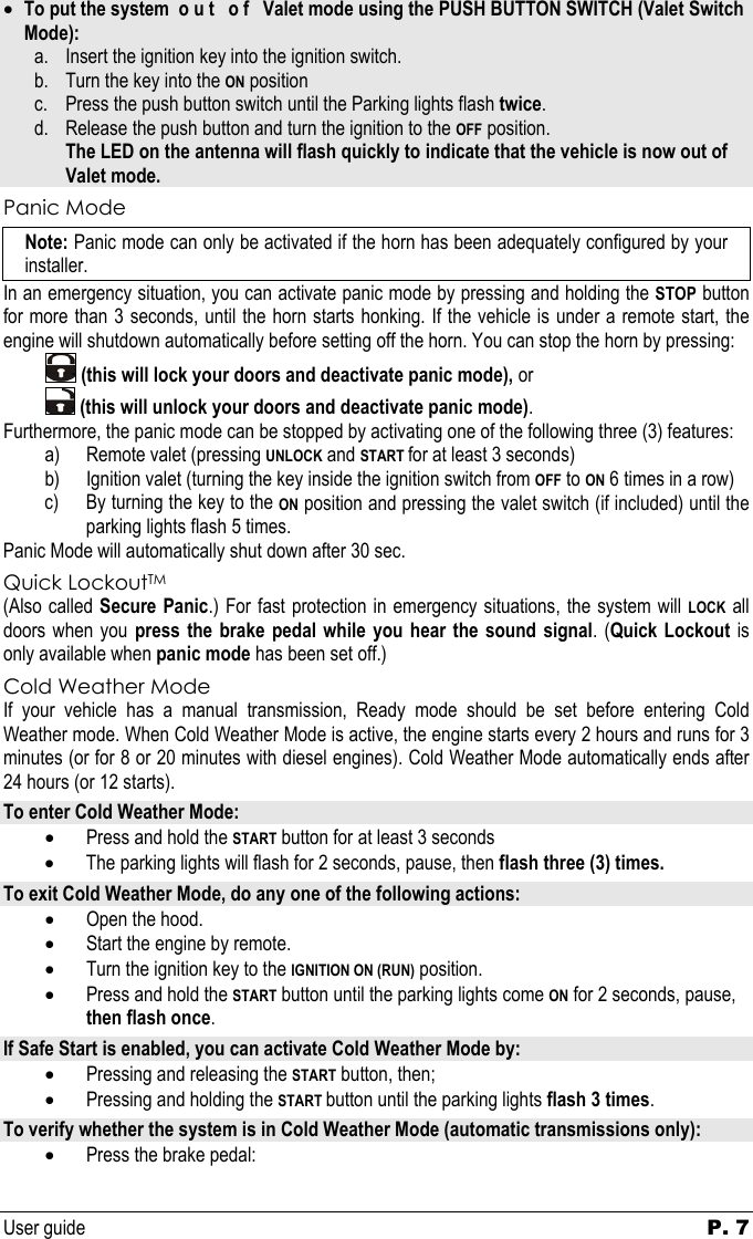 User guide   P. 7   • To put the system  o u t   o f   Valet mode using the PUSH BUTTON SWITCH (Valet Switch Mode): a. Insert the ignition key into the ignition switch.  b. Turn the key into the ON position c. Press the push button switch until the Parking lights flash twice. d. Release the push button and turn the ignition to the OFF position.   The LED on the antenna will flash quickly to indicate that the vehicle is now out of Valet mode. Panic Mode Note: Panic mode can only be activated if the horn has been adequately configured by your installer. In an emergency situation, you can activate panic mode by pressing and holding the STOP button for more than 3 seconds, until the horn starts honking. If the vehicle is under a remote start, the engine will shutdown automatically before setting off the horn. You can stop the horn by pressing:     (this will lock your doors and deactivate panic mode), or    (this will unlock your doors and deactivate panic mode).  Furthermore, the panic mode can be stopped by activating one of the following three (3) features: a) Remote valet (pressing UNLOCK and START for at least 3 seconds) b) Ignition valet (turning the key inside the ignition switch from OFF to ON 6 times in a row) c) By turning the key to the ON position and pressing the valet switch (if included) until the parking lights flash 5 times. Panic Mode will automatically shut down after 30 sec. Quick LockoutTM (Also called Secure Panic.) For fast protection in emergency situations, the system will LOCK all doors when you press the brake pedal while you hear the sound signal. (Quick Lockout is only available when panic mode has been set off.) Cold Weather Mode If your vehicle has a manual transmission, Ready mode should be set before entering Cold Weather mode. When Cold Weather Mode is active, the engine starts every 2 hours and runs for 3 minutes (or for 8 or 20 minutes with diesel engines). Cold Weather Mode automatically ends after 24 hours (or 12 starts). To enter Cold Weather Mode: • Press and hold the START button for at least 3 seconds • The parking lights will flash for 2 seconds, pause, then flash three (3) times. To exit Cold Weather Mode, do any one of the following actions: • Open the hood.  • Start the engine by remote. • Turn the ignition key to the IGNITION ON (RUN) position. • Press and hold the START button until the parking lights come ON for 2 seconds, pause, then flash once. If Safe Start is enabled, you can activate Cold Weather Mode by: • Pressing and releasing the START button, then; • Pressing and holding the START button until the parking lights flash 3 times. To verify whether the system is in Cold Weather Mode (automatic transmissions only): • Press the brake pedal: 