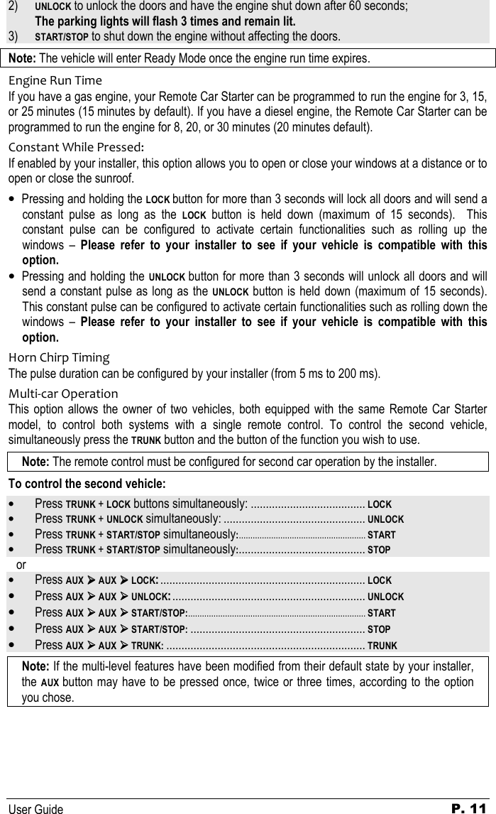   User Guide P. 11 2) UNLOCK to unlock the doors and have the engine shut down after 60 seconds;  The parking lights will flash 3 times and remain lit.  3) START/STOP to shut down the engine without affecting the doors. Note: The vehicle will enter Ready Mode once the engine run time expires. Engine Run Time If you have a gas engine, your Remote Car Starter can be programmed to run the engine for 3, 15, or 25 minutes (15 minutes by default). If you have a diesel engine, the Remote Car Starter can be programmed to run the engine for 8, 20, or 30 minutes (20 minutes default).   Constant While Pressed: If enabled by your installer, this option allows you to open or close your windows at a distance or to open or close the sunroof. • Pressing and holding the LOCK button for more than 3 seconds will lock all doors and will send a constant  pulse  as  long  as  the LOCK  button  is  held  down  (maximum  of  15  seconds).    This constant  pulse  can  be  configured  to  activate  certain  functionalities  such  as  rolling  up  the windows  –  Please  refer  to  your  installer  to  see  if  your  vehicle  is  compatible  with  this option. • Pressing and holding the UNLOCK button for more than 3 seconds will unlock all doors and will send a constant pulse as long as the UNLOCK button is held down (maximum of 15 seconds).  This constant pulse can be configured to activate certain functionalities such as rolling down the windows  –  Please  refer  to  your  installer  to  see  if  your  vehicle  is  compatible  with  this option. Horn Chirp Timing The pulse duration can be configured by your installer (from 5 ms to 200 ms). Multi-car Operation This  option  allows  the  owner  of  two vehicles,  both  equipped  with  the  same Remote  Car  Starter model,  to  control  both  systems  with  a  single  remote  control.  To  control  the  second  vehicle, simultaneously press the TRUNK button and the button of the function you wish to use.  Note: The remote control must be configured for second car operation by the installer. To control the second vehicle:  • Press TRUNK + LOCK buttons simultaneously: ......................................LOCK • Press TRUNK + UNLOCK simultaneously: ...............................................UNLOCK • Press TRUNK + START/STOP simultaneously:....................................................... START • Press TRUNK + START/STOP simultaneously:..........................................STOP or • Press AUX  AUX  LOCK:....................................................................LOCK • Press AUX  AUX  UNLOCK:................................................................UNLOCK • Press AUX  AUX  START/STOP:............................................................................. START • Press AUX  AUX  START/STOP:..........................................................STOP • Press AUX  AUX  TRUNK:..................................................................TRUNK Note: If the multi-level features have been modified from their default state by your installer, the AUX button may have to be pressed once, twice or three  times, according to the  option you chose. 