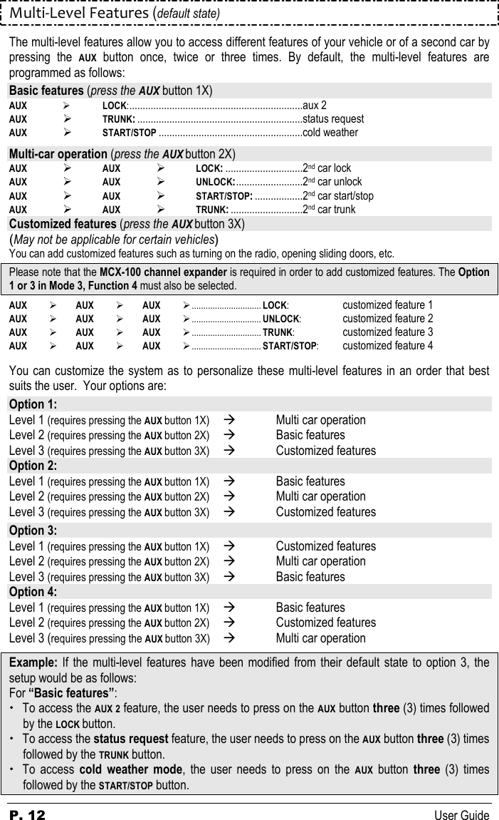 P. 12      User Guide Multi-Level Features (default state) The multi-level features allow you to access different features of your vehicle or of a second car by pressing  the AUX  button  once,  twice  or  three  times.  By  default,  the  multi-level  features  are programmed as follows: Basic features (press the AUX button 1X) AUX    LOCK:.................................................................aux 2 AUX      TRUNK:..............................................................status request AUX    START/STOP ......................................................cold weather  Multi-car operation (press the AUX button 2X) AUX  AUX  LOCK:.............................2nd car lock AUX  AUX  UNLOCK:.........................2nd car unlock AUX  AUX  START/STOP:..................2nd car start/stop AUX  AUX  TRUNK:...........................2nd car trunk Customized features (press the AUX button 3X) (May not be applicable for certain vehicles) You can add customized features such as turning on the radio, opening sliding doors, etc.  Please note that the MCX-100 channel expander is required in order to add customized features. The Option 1 or 3 in Mode 3, Function 4 must also be selected. AUX  AUX   AUX .............................. LOCK:  customized feature 1 AUX  AUX   AUX .............................. UNLOCK:  customized feature 2 AUX  AUX   AUX .............................. TRUNK:  customized feature 3 AUX  AUX   AUX .............................. START/STOP:  customized feature 4  You can customize the system as to personalize these  multi-level features in an order that best suits the user.  Your options are: Option 1: Level 1 (requires pressing the AUX button 1X)   Multi car operation  Level 2 (requires pressing the AUX button 2X)   Basic features  Level 3 (requires pressing the AUX button 3X)   Customized features  Option 2: Level 1 (requires pressing the AUX button 1X)   Basic features  Level 2 (requires pressing the AUX button 2X)   Multi car operation  Level 3 (requires pressing the AUX button 3X)   Customized features   Option 3: Level 1 (requires pressing the AUX button 1X)   Customized features  Level 2 (requires pressing the AUX button 2X)   Multi car operation  Level 3 (requires pressing the AUX button 3X)   Basic features  Option 4: Level 1 (requires pressing the AUX button 1X)   Basic features  Level 2 (requires pressing the AUX button 2X)   Customized features  Level 3 (requires pressing the AUX button 3X)   Multi car operation  Example:  If  the  multi-level  features  have  been modified  from their  default  state  to  option  3,  the setup would be as follows: For “Basic features”:  To access the AUX 2 feature, the user needs to press on the AUX button three (3) times followed by the LOCK button.  To access the status request feature, the user needs to press on the AUX button three (3) times followed by the TRUNK button.  To  access  cold  weather  mode,  the  user  needs  to  press  on  the AUX  button  three  (3)  times followed by the START/STOP button. 