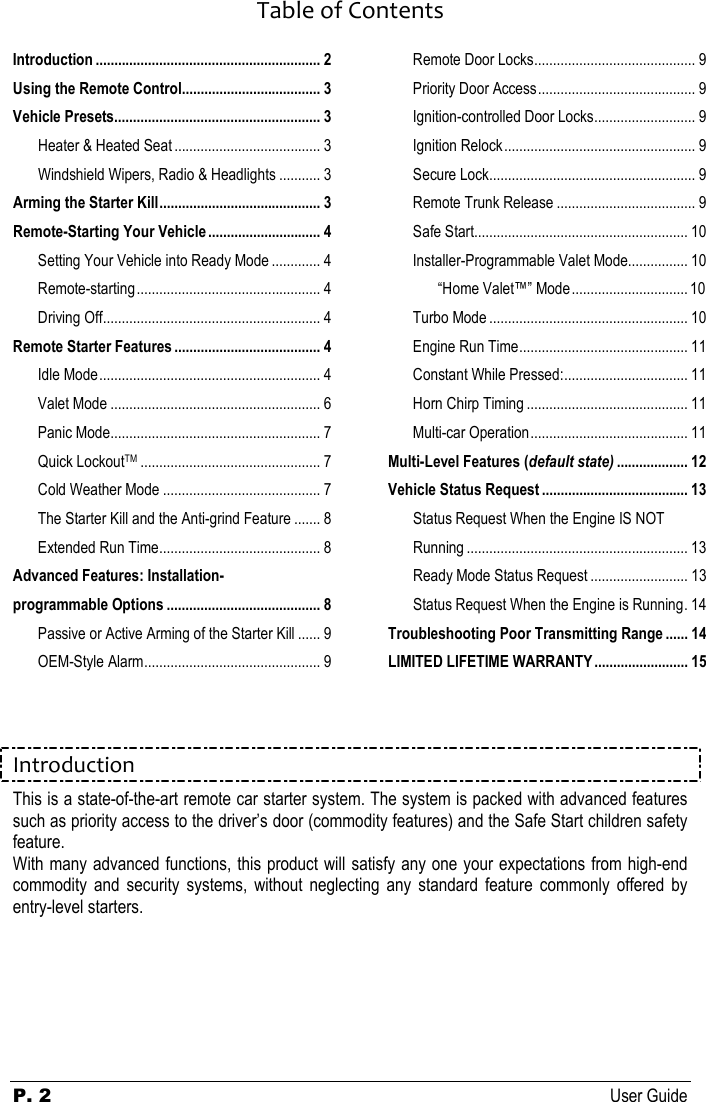  P. 2 User Guide  Table of ContentsIntroduction ............................................................ 2 Using the Remote Control..................................... 3 Vehicle Presets....................................................... 3 Heater &amp; Heated Seat ....................................... 3 Windshield Wipers, Radio &amp; Headlights ........... 3 Arming the Starter Kill........................................... 3 Remote-Starting Your Vehicle.............................. 4 Setting Your Vehicle into Ready Mode ............. 4 Remote-starting................................................. 4 Driving Off.......................................................... 4 Remote Starter Features ....................................... 4 Idle Mode........................................................... 4 Valet Mode ........................................................ 6 Panic Mode........................................................ 7 Quick LockoutTM................................................ 7 Cold Weather Mode .......................................... 7 The Starter Kill and the Anti-grind Feature ....... 8 Extended Run Time........................................... 8 Advanced Features: Installation-programmable Options ......................................... 8 Passive or Active Arming of the Starter Kill ...... 9 OEM-Style Alarm............................................... 9 Remote Door Locks........................................... 9 Priority Door Access.......................................... 9 Ignition-controlled Door Locks........................... 9 Ignition Relock................................................... 9 Secure Lock....................................................... 9 Remote Trunk Release ..................................... 9 Safe Start......................................................... 10 Installer-Programmable Valet Mode................ 10 “Home Valet™” Mode............................... 10 Turbo Mode ..................................................... 10 Engine Run Time............................................. 11 Constant While Pressed:................................. 11 Horn Chirp Timing ........................................... 11 Multi-car Operation.......................................... 11 Multi-Level Features (default state) ................... 12 Vehicle Status Request ....................................... 13 Status Request When the Engine IS NOT Running ........................................................... 13 Ready Mode Status Request .......................... 13 Status Request When the Engine is Running. 14 Troubleshooting Poor Transmitting Range ...... 14 LIMITED LIFETIME WARRANTY......................... 15   Introduction This is a state-of-the-art remote car starter system. The system is packed with advanced features such as priority access to the driver’s door (commodity features) and the Safe Start children safety feature.  With many advanced functions, this product will satisfy any one your expectations from high-end commodity  and  security  systems,  without  neglecting  any  standard  feature  commonly  offered  by entry-level starters.    