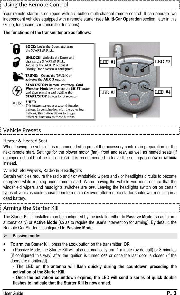   User Guide P. 3 Using the Remote Control Your remote starter is equipped with a 5-button multi-channel remote control. It can operate two independent vehicles equipped with a remote starter (see Multi-Car Operation section, later in this Guide, for second-car transmitter functions).  The functions of the transmitter are as follows:       Vehicle Presets Heater &amp; Heated Seat When leaving the vehicle it is recommended to preset the accessory controls in preparation for the next remote start. Settings  for the  blower motor (fan), front and  rear, as well  as  heated seats (if equipped) should not be left on HIGH. It is recommended to leave the settings on LOW or MEDIUM instead. Windshield Wipers, Radio &amp; Headlights Certain vehicles require the radio and / or windshield wipers and / or headlights circuits to become energized  while  running under  remote  start. When  leaving  the  vehicle you must  ensure  that  the windshield  wipers  and  headlights  switches  are OFF.  Leaving  the  headlights  switch ON  on  certain types of vehicles could cause them to remain ON even after remote starter shutdown, resulting in a dead battery. Arming the Starter Kill The Starter Kill (if installed) can be configured by the installer either to Passive Mode (so as to arm automatically) or Active Mode (so as to require the user’s intervention for arming). By default, the Remote Car Starter is configured to Passive Mode.      Passive mode:  • To arm the Starter Kill, press the LOCK button on the transmitter, OR • In Passive Mode, the Starter Kill will also automatically arm 1 minute (by default) or 3 minutes (if configured this way)  after  the  ignition is  turned OFF or once the last  door  is  closed (if the doors are monitored).  -  The  LED  on  the  antenna  will  flash  quickly  during  the  countdown  preceding  the activation of the Starter Kill. - Once the activation countdown expires,  the  LED  will  send  a  series of quick double flashes to indicate that the Starter Kill is now armed. LED #2 LED #4 LED #3 LED #1 