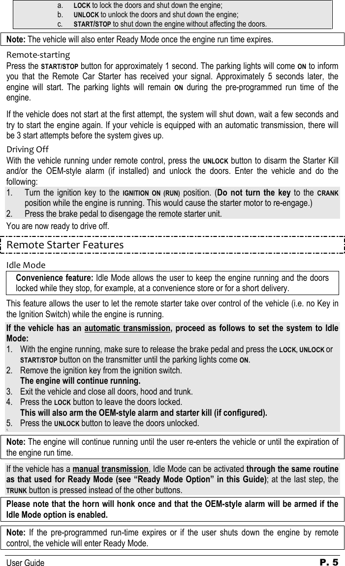   User Guide P. 5 a. LOCK to lock the doors and shut down the engine; b. UNLOCK to unlock the doors and shut down the engine; c. START/STOP to shut down the engine without affecting the doors. Note: The vehicle will also enter Ready Mode once the engine run time expires. Remote-starting Press the START/STOP button for approximately 1 second. The parking lights will come ON to inform you  that  the  Remote  Car  Starter  has  received  your  signal.  Approximately  5  seconds  later,  the engine  will  start.  The  parking  lights  will  remain ON  during  the  pre-programmed  run  time  of  the engine. If the vehicle does not start at the first attempt, the system will shut down, wait a few seconds and try to start the engine again. If your vehicle is equipped with an automatic transmission, there will be 3 start attempts before the system gives up. Driving Off With the vehicle running under remote control, press the UNLOCK button to disarm the Starter Kill and/or  the  OEM-style  alarm  (if  installed)  and  unlock  the  doors.  Enter  the  vehicle  and  do  the following: 1. Turn the  ignition  key  to  the IGNITION  ON  (RUN)  position.  (Do  not  turn  the  key to  the CRANK position while the engine is running. This would cause the starter motor to re-engage.) 2. Press the brake pedal to disengage the remote starter unit. You are now ready to drive off. Remote Starter Features Idle Mode Convenience feature: Idle Mode allows the user to keep the engine running and the doors locked while they stop, for example, at a convenience store or for a short delivery. This feature allows the user to let the remote starter take over control of the vehicle (i.e. no Key in the Ignition Switch) while the engine is running.  If the vehicle has an automatic  transmission, proceed as follows to set the system to Idle Mode: 1. With the engine running, make sure to release the brake pedal and press the LOCK, UNLOCK or START/STOP button on the transmitter until the parking lights come ON. 2. Remove the ignition key from the ignition switch.  The engine will continue running. 3. Exit the vehicle and close all doors, hood and trunk. 4. Press the LOCK button to leave the doors locked.  This will also arm the OEM-style alarm and starter kill (if configured). 5. Press the UNLOCK button to leave the doors unlocked. 1.  Note: The engine will continue running until the user re-enters the vehicle or until the expiration of the engine run time. If the vehicle has a manual transmission, Idle Mode can be activated through the same routine as that used for Ready Mode (see “Ready Mode Option” in this Guide); at the last step, the TRUNK button is pressed instead of the other buttons. Please note that the horn will honk once and that the OEM-style alarm will be armed if the Idle Mode option is enabled.  Note:  If  the  pre-programmed  run-time  expires  or  if  the  user  shuts  down  the  engine  by  remote control, the vehicle will enter Ready Mode. 