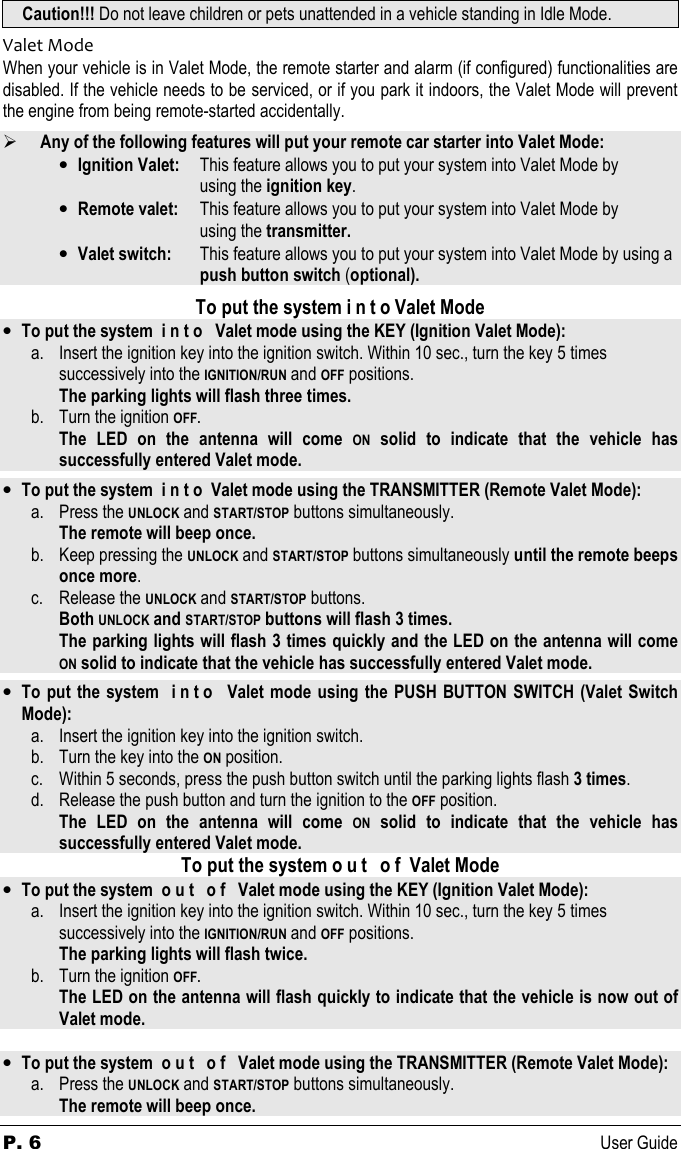 P. 6      User Guide Caution!!! Do not leave children or pets unattended in a vehicle standing in Idle Mode. Valet Mode When your vehicle is in Valet Mode, the remote starter and alarm (if configured) functionalities are disabled. If the vehicle needs to be serviced, or if you park it indoors, the Valet Mode will prevent the engine from being remote-started accidentally.   Any of the following features will put your remote car starter into Valet Mode: • Ignition Valet:   This feature allows you to put your system into Valet Mode by  using the ignition key. • Remote valet:   This feature allows you to put your system into Valet Mode by  using the transmitter. • Valet switch:   This feature allows you to put your system into Valet Mode by using a        push button switch (optional).  To put the system i n t o Valet Mode • To put the system  i n t o   Valet mode using the KEY (Ignition Valet Mode): a. Insert the ignition key into the ignition switch. Within 10 sec., turn the key 5 times    successively into the IGNITION/RUN and OFF positions.  The parking lights will flash three times.  b. Turn the ignition OFF.  The  LED  on  the  antenna  will  come ON  solid  to  indicate  that  the  vehicle  has successfully entered Valet mode.  • To put the system  i n t o  Valet mode using the TRANSMITTER (Remote Valet Mode): a. Press the UNLOCK and START/STOP buttons simultaneously.  The remote will beep once. b. Keep pressing the UNLOCK and START/STOP buttons simultaneously until the remote beeps   once more. c. Release the UNLOCK and START/STOP buttons.   Both UNLOCK and START/STOP buttons will flash 3 times.   The parking lights will flash 3 times quickly and the LED on the antenna will come  ON solid to indicate that the vehicle has successfully entered Valet mode.  • To put the system  i n t o   Valet mode using the PUSH BUTTON SWITCH (Valet Switch Mode): a. Insert the ignition key into the ignition switch.  b. Turn the key into the ON position. c. Within 5 seconds, press the push button switch until the parking lights flash 3 times. d. Release the push button and turn the ignition to the OFF position.   The  LED  on  the  antenna  will  come ON  solid  to  indicate  that  the  vehicle  has successfully entered Valet mode. To put the system o u t   o f  Valet Mode • To put the system  o u t   o f   Valet mode using the KEY (Ignition Valet Mode): a. Insert the ignition key into the ignition switch. Within 10 sec., turn the key 5 times    successively into the IGNITION/RUN and OFF positions.  The parking lights will flash twice.  b. Turn the ignition OFF.  The LED on the antenna will flash quickly to indicate that the vehicle is now out of Valet mode.    • To put the system  o u t   o f   Valet mode using the TRANSMITTER (Remote Valet Mode): a. Press the UNLOCK and START/STOP buttons simultaneously.   The remote will beep once. 
