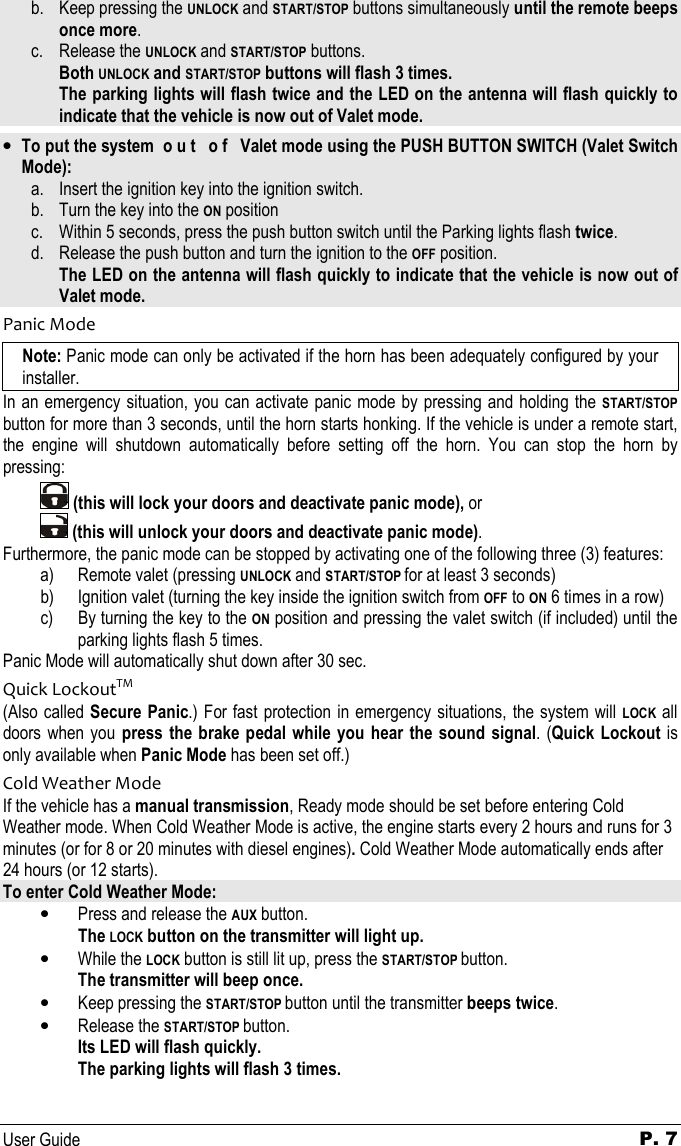   User Guide P. 7 b. Keep pressing the UNLOCK and START/STOP buttons simultaneously until the remote beeps   once more. c. Release the UNLOCK and START/STOP buttons.   Both UNLOCK and START/STOP buttons will flash 3 times. The parking lights will flash twice and the LED on the antenna will flash quickly to   indicate that the vehicle is now out of Valet mode.  • To put the system  o u t   o f   Valet mode using the PUSH BUTTON SWITCH (Valet Switch Mode): a. Insert the ignition key into the ignition switch.  b. Turn the key into the ON position c. Within 5 seconds, press the push button switch until the Parking lights flash twice. d. Release the push button and turn the ignition to the OFF position.   The LED on the antenna will flash quickly to indicate that the vehicle is now out of Valet mode. Panic Mode Note: Panic mode can only be activated if the horn has been adequately configured by your installer. In an emergency situation, you can activate panic mode by pressing and holding the START/STOP button for more than 3 seconds, until the horn starts honking. If the vehicle is under a remote start, the  engine  will  shutdown  automatically  before  setting  off  the  horn.  You  can  stop  the  horn  by pressing:     (this will lock your doors and deactivate panic mode), or    (this will unlock your doors and deactivate panic mode).  Furthermore, the panic mode can be stopped by activating one of the following three (3) features: a) Remote valet (pressing UNLOCK and START/STOP for at least 3 seconds) b) Ignition valet (turning the key inside the ignition switch from OFF to ON 6 times in a row) c) By turning the key to the ON position and pressing the valet switch (if included) until the parking lights flash 5 times. Panic Mode will automatically shut down after 30 sec. Quick LockoutTM (Also called Secure Panic.) For fast protection in emergency situations,  the system will LOCK all doors when you press  the  brake pedal while  you  hear the  sound  signal.  (Quick  Lockout is only available when Panic Mode has been set off.) Cold Weather Mode If the vehicle has a manual transmission, Ready mode should be set before entering Cold Weather mode. When Cold Weather Mode is active, the engine starts every 2 hours and runs for 3 minutes (or for 8 or 20 minutes with diesel engines). Cold Weather Mode automatically ends after 24 hours (or 12 starts). To enter Cold Weather Mode: • Press and release the AUX button.  The LOCK button on the transmitter will light up. • While the LOCK button is still lit up, press the START/STOP button.    The transmitter will beep once. • Keep pressing the START/STOP button until the transmitter beeps twice. • Release the START/STOP button.    Its LED will flash quickly.   The parking lights will flash 3 times.  