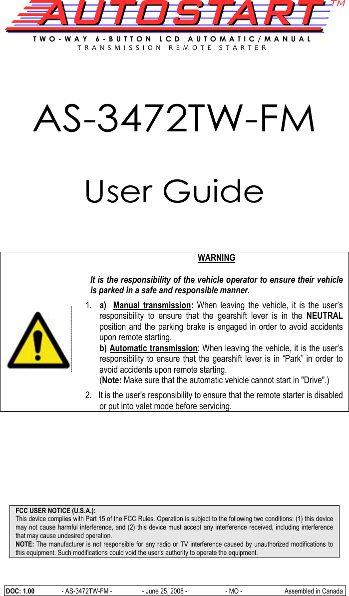  DOC: 1.00               - AS-3472TW-FM -                  - June 25, 2008 -                       - MO -      Assembled in Canada T W O - W A Y   6 - B U T T O N   L C D   A U T O M A T I C / M A N U A L  T R A N S M I S S I O N   R E M O T E   S T A R T E R    AS-3472TW-FM  User Guide         WARNING  It is the responsibility of the vehicle operator to ensure their vehicle is parked in a safe and responsible manner. 1. a)    Manual  transmission:  When  leaving  the  vehicle,  it  is  the  user’s responsibility  to  ensure  that  the  gearshift  lever  is  in  the  NEUTRAL position and the parking brake is engaged in order to avoid accidents upon remote starting. b) Automatic transmission: When leaving the vehicle, it is the user’s responsibility  to ensure that  the gearshift  lever is in “Park” in  order to avoid accidents upon remote starting. (Note: Make sure that the automatic vehicle cannot start in &quot;Drive&quot;.)  2.   It is the user&apos;s responsibility to ensure that the remote starter is disabled or put into valet mode before servicing.          FCC USER NOTICE (U.S.A.): This device complies with Part 15 of the FCC Rules. Operation is subject to the following two conditions: (1) this device may not cause harmful interference, and (2) this device must accept any interference received, including interference that may cause undesired operation. NOTE: The manufacturer is not responsible for any radio or TV interference caused by unauthorized modifications to this equipment. Such modifications could void the user&apos;s authority to operate the equipment. 