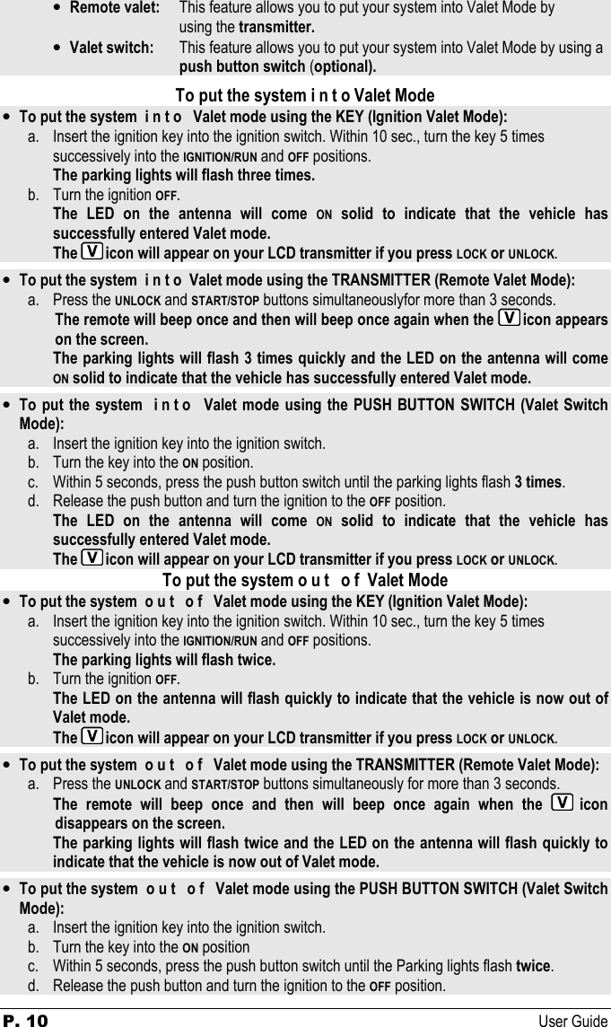 P. 10  User Guide  • Remote valet:   This feature allows you to put your system into Valet Mode by  using the transmitter. • Valet switch:   This feature allows you to put your system into Valet Mode by using a        push button switch (optional).  To put the system i n t o Valet Mode • To put the system  i n t o   Valet mode using the KEY (Ignition Valet Mode): a. Insert the ignition key into the ignition switch. Within 10 sec., turn the key 5 times    successively into the IGNITION/RUN and OFF positions.  The parking lights will flash three times.  b. Turn the ignition OFF.  The  LED  on  the  antenna  will  come ON  solid  to  indicate  that  the  vehicle  has successfully entered Valet mode.   The  icon will appear on your LCD transmitter if you press LOCK or UNLOCK.  • To put the system  i n t o  Valet mode using the TRANSMITTER (Remote Valet Mode): a. Press the UNLOCK and START/STOP buttons simultaneouslyfor more than 3 seconds.   The remote will beep once and then will beep once again when the  icon appears on the screen.   The parking lights will flash 3 times quickly and the LED on the antenna will come  ON solid to indicate that the vehicle has successfully entered Valet mode.  • To put the system   i n t o   Valet  mode using the PUSH BUTTON SWITCH (Valet Switch Mode): a. Insert the ignition key into the ignition switch.  b. Turn the key into the ON position. c. Within 5 seconds, press the push button switch until the parking lights flash 3 times. d. Release the push button and turn the ignition to the OFF position.   The  LED  on  the  antenna  will  come ON  solid  to  indicate  that  the  vehicle  has successfully entered Valet mode.   The  icon will appear on your LCD transmitter if you press LOCK or UNLOCK. To put the system o u t   o f  Valet Mode • To put the system  o u t   o f   Valet mode using the KEY (Ignition Valet Mode): a. Insert the ignition key into the ignition switch. Within 10 sec., turn the key 5 times    successively into the IGNITION/RUN and OFF positions.  The parking lights will flash twice.  b. Turn the ignition OFF.  The LED on the antenna will flash quickly to indicate that the vehicle is now out of Valet mode.   The  icon will appear on your LCD transmitter if you press LOCK or UNLOCK.  • To put the system  o u t   o f   Valet mode using the TRANSMITTER (Remote Valet Mode): a. Press the UNLOCK and START/STOP buttons simultaneously for more than 3 seconds.   The  remote  will  beep  once  and  then  will  beep  once  again  when  the  icon disappears on the screen. The parking lights will flash twice and the LED on the antenna will flash quickly to   indicate that the vehicle is now out of Valet mode.  • To put the system  o u t   o f   Valet mode using the PUSH BUTTON SWITCH (Valet Switch Mode): a. Insert the ignition key into the ignition switch.  b. Turn the key into the ON position c. Within 5 seconds, press the push button switch until the Parking lights flash twice. d. Release the push button and turn the ignition to the OFF position. 