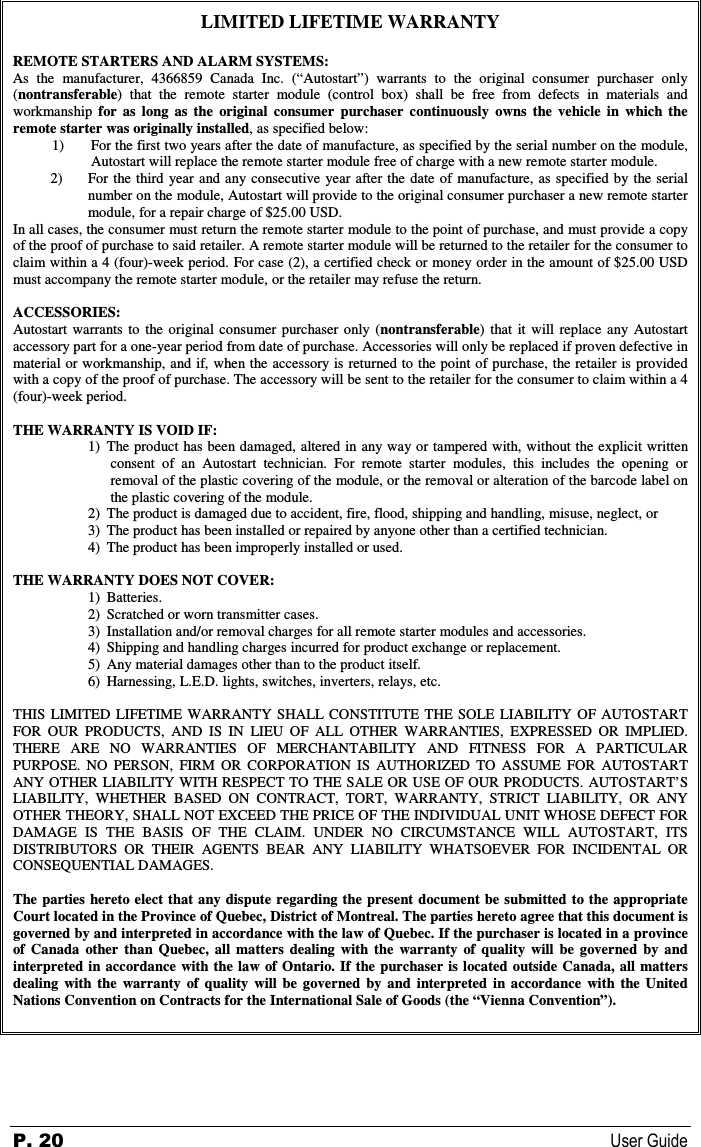 P. 20  User Guide  LIMITED LIFETIME WARRANTY REMOTE STARTERS AND ALARM SYSTEMS: As  the  manufacturer,  4366859  Canada  Inc.  (“Autostart”)  warrants  to  the  original  consumer  purchaser  only (nontransferable)  that  the  remote  starter  module  (control  box)  shall  be  free  from  defects  in  materials  and workmanship  for  as  long  as  the  original  consumer purchaser  continuously  owns  the  vehicle  in  which  the remote starter was originally installed, as specified below: 1)  For the first two years after the date of manufacture, as specified by the serial number on the module, Autostart will replace the remote starter module free of charge with a new remote starter module. 2) For  the third year and any consecutive year after  the date  of manufacture,  as  specified by the serial number on the module, Autostart will provide to the original consumer purchaser a new remote starter module, for a repair charge of $25.00 USD. In all cases, the consumer must return the remote starter module to the point of purchase, and must provide a copy of the proof of purchase to said retailer. A remote starter module will be returned to the retailer for the consumer to claim within a 4 (four)-week period. For case (2), a certified check or money order in the amount of $25.00 USD must accompany the remote starter module, or the retailer may refuse the return. ACCESSORIES: Autostart  warrants  to  the  original  consumer  purchaser  only  (nontransferable)  that  it  will  replace  any  Autostart accessory part for a one-year period from date of purchase. Accessories will only be replaced if proven defective in material or workmanship, and if, when the accessory is returned to the point of purchase, the retailer is provided with a copy of the proof of purchase. The accessory will be sent to the retailer for the consumer to claim within a 4 (four)-week period. THE WARRANTY IS VOID IF: 1) The product has been damaged, altered in any way or tampered with, without the explicit written consent  of  an  Autostart  technician.  For  remote  starter  modules,  this  includes  the  opening  or removal of the plastic covering of the module, or the removal or alteration of the barcode label on the plastic covering of the module. 2) The product is damaged due to accident, fire, flood, shipping and handling, misuse, neglect, or  3) The product has been installed or repaired by anyone other than a certified technician. 4) The product has been improperly installed or used. THE WARRANTY DOES NOT COVER: 1) Batteries. 2) Scratched or worn transmitter cases. 3) Installation and/or removal charges for all remote starter modules and accessories. 4) Shipping and handling charges incurred for product exchange or replacement. 5) Any material damages other than to the product itself. 6) Harnessing, L.E.D. lights, switches, inverters, relays, etc. THIS  LIMITED  LIFETIME  WARRANTY SHALL CONSTITUTE  THE  SOLE  LIABILITY  OF  AUTOSTART FOR  OUR  PRODUCTS,  AND  IS  IN  LIEU  OF  ALL  OTHER  WARRANTIES,  EXPRESSED  OR  IMPLIED. THERE  ARE  NO  WARRANTIES  OF  MERCHANTABILITY  AND  FITNESS  FOR  A  PARTICULAR PURPOSE.  NO  PERSON,  FIRM  OR  CORPORATION  IS  AUTHORIZED  TO  ASSUME  FOR  AUTOSTART ANY OTHER  LIABILITY WITH RESPECT TO THE SALE OR USE OF OUR PRODUCTS. AUTOSTART’S LIABILITY,  WHETHER  BASED  ON  CONTRACT,  TORT,  WARRANTY,  STRICT  LIABILITY,  OR  ANY OTHER THEORY, SHALL NOT EXCEED THE PRICE OF THE INDIVIDUAL UNIT WHOSE DEFECT FOR DAMAGE  IS  THE  BASIS  OF  THE  CLAIM.  UNDER  NO  CIRCUMSTANCE  WILL  AUTOSTART,  ITS DISTRIBUTORS  OR  THEIR  AGENTS  BEAR  ANY  LIABILITY  WHATSOEVER  FOR  INCIDENTAL  OR CONSEQUENTIAL DAMAGES. The parties  hereto elect that any dispute  regarding the present  document be submitted  to the appropriate Court located in the Province of Quebec, District of Montreal. The parties hereto agree that this document is governed by and interpreted in accordance with the law of Quebec. If the purchaser is located in a province of  Canada  other  than  Quebec,  all  matters  dealing  with  the  warranty  of  quality  will  be  governed  by  and interpreted  in  accordance  with  the  law of Ontario. If  the  purchaser is located  outside  Canada, all  matters dealing  with  the  warranty  of  quality  will  be  governed  by  and  interpreted  in  accordance  with  the  United Nations Convention on Contracts for the International Sale of Goods (the “Vienna Convention”).    