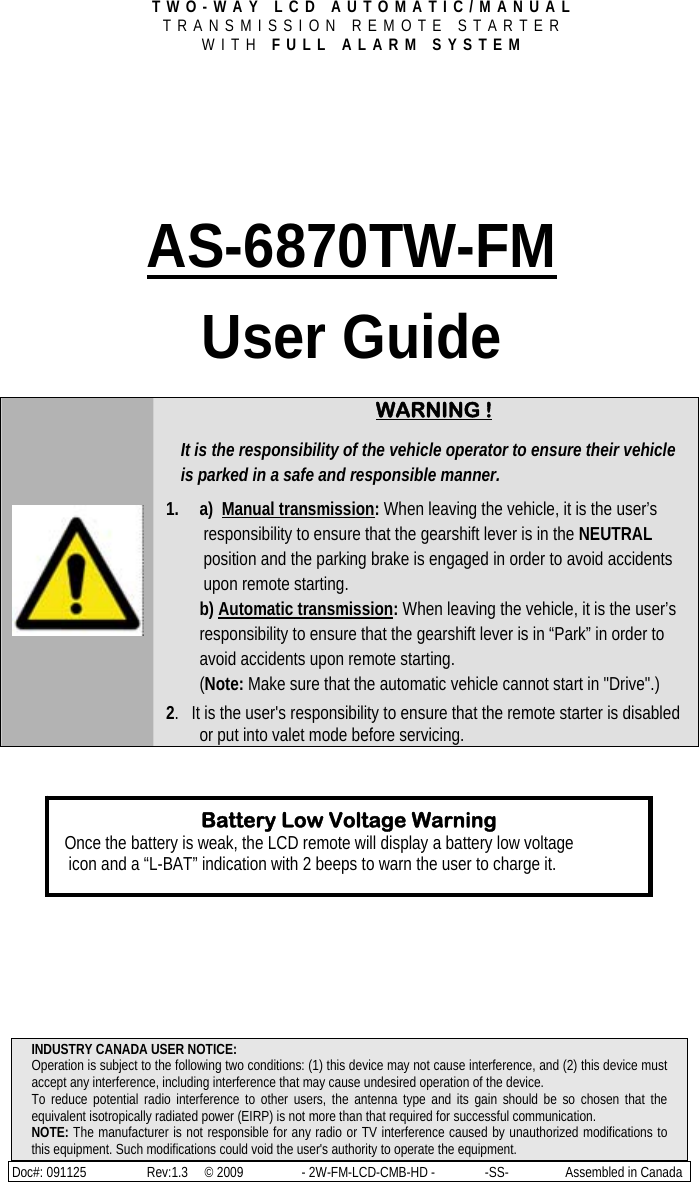 TWO-WAY LCD AUTOMATIC/MANUAL  TRANSMISSION REMOTE STARTER  WITH FULL ALARM SYSTEM INDUSTRY CANADA USER NOTICE: Operation is subject to the following two conditions: (1) this device may not cause interference, and (2) this device must accept any interference, including interference that may cause undesired operation of the device. To reduce potential radio interference to other users, the antenna type and its gain should be so chosen that the equivalent isotropically radiated power (EIRP) is not more than that required for successful communication. NOTE: The manufacturer is not responsible for any radio or TV interference caused by unauthorized modifications to this equipment. Such modifications could void the user&apos;s authority to operate the equipment. Doc#: 091125     Rev:1.3     © 2009     - 2W-FM-LCD-CMB-HD -               -SS-                 Assembled in Canada     AS-6870TW-FM User Guide       WARNING !  It is the responsibility of the vehicle operator to ensure their vehicle is parked in a safe and responsible manner. 1. a)  Manual transmission: When leaving the vehicle, it is the user’s responsibility to ensure that the gearshift lever is in the NEUTRAL position and the parking brake is engaged in order to avoid accidents upon remote starting. b) Automatic transmission: When leaving the vehicle, it is the user’s responsibility to ensure that the gearshift lever is in “Park” in order to avoid accidents upon remote starting. (Note: Make sure that the automatic vehicle cannot start in &quot;Drive&quot;.)  2.   It is the user&apos;s responsibility to ensure that the remote starter is disabled or put into valet mode before servicing.           Battery Low Voltage Warning Once the battery is weak, the LCD remote will display a battery low voltage  icon and a “L-BAT” indication with 2 beeps to warn the user to charge it.  