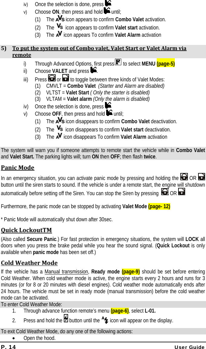 P. 14 User Guide iv) Once the selection is done, press    v) Choose ON, then press and hold   until; (1) The   icon appears to confirm Combo Valet activation. (2) The   icon appears to confirm Valet start activation. (3) The   icon appears To confirm Valet Alarm activation  5) ToputthesystemoutofCombovalet,ValetStartorValetAlarmviaremotei) Through Advanced Options, first press  to select MENU (page-5) ii) Choose VALET and press  . iii) Press   or   to toggle between three kinds of Valet Modes: (1) CMVLT = Combo Valet  (Starter and Alarm are disabled) (2) VLTST = Valet Start ( Only the starter is disabled) (3) VLTAM = Valet alarm (Only the alarm is disabled) iv) Once the selection is done, press    v) Choose OFF, then press and hold   until; (1) The   icon disappears to confirm Combo Valet deactivation. (2) The   icon disappears to confirm Valet start deactivation. (3) The   icon disappears To confirm Valet Alarm activation  The system will warn you if someone attempts to remote start the vehicle while in Combo Valet and Valet Start. The parking lights will; turn ON then OFF; then flash twice. PanicModeIn an emergency situation, you can activate panic mode by pressing and holding the   OR  button until the siren starts to sound. If the vehicle is under a remote start, the engine will shutdown automatically before setting off the Siren. You can stop the Siren by pressing    OR   Furthermore, the panic mode can be stopped by activating Valet Mode (page- 12)  * Panic Mode will automatically shut down after 30sec. QuickLockoutTM(Also called Secure Panic.) For fast protection in emergency situations, the system will LOCK all doors when you press the brake pedal while you hear the sound signal. (Quick Lockout is only available when panic mode has been set off.) ColdWeatherModeIf the vehicle has a Manual transmission, Ready mode (page-9) should be set before entering Cold Weather. When cold weather mode is active, the engine starts every 2 hours and runs for 3 minutes (or for 8 or 20 minutes with diesel engines). Cold weather mode automatically ends after 24 hours. The vehicle must be set in ready mode (manual transmission) before the cold weather mode can be activated. To enter Cold Weather Mode: 1. Through advance function remote’s menu (page-6), select L-01. 2. Press and hold the   button until the   icon will appear on the display. To exit Cold Weather Mode, do any one of the following actions: • Open the hood.  