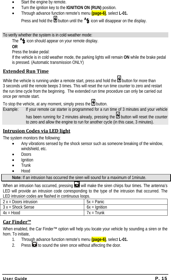  User Guide P. 15 • Start the engine by remote. • Turn the ignition key to the IGNITION ON (RUN) position. • Through advance function remote’s menu (page-6), select L-01.   Press and hold the   button until the   icon will disappear on the display.  To verify whether the system is in cold weather mode: The   icon should appear on your remote display. OR Press the brake pedal: If the vehicle is in cold weather mode, the parking lights will remain ON while the brake pedal is pressed. (Automatic transmission ONLY) ExtendedRunTimeWhile the vehicle is running under a remote start, press and hold the   button for more than 3 seconds until the remote beeps 3 times. This will reset the run time counter to zero and restart the run time cycle from the beginning.  The extended run time procedure can only be carried out once per remote start.    To stop the vehicle, at any moment, simply press the   button.  Example:   If your remote car starter is programmed for a run time of 3 minutes and your vehicle has been running for 2 minutes already, pressing the   button will reset the counter to zero and allow the engine to run for another cycle (in this case, 3 minutes). IntrusionCodesviaLEDlightThe system monitors the following: • Any vibrations sensed by the shock sensor such as someone breaking of the window, windshield, etc. • Doors • Ignition • Trunk • Hood Note: If an intrusion has occurred the siren will sound for a maximum of 1minute. When an intrusion has occurred, pressing   will make the siren chirps four times. The antenna’s LED will provide an intrusion code corresponding to the type of the intrusion that occurred. The LED intrusion codes are flashed in continuous loops. 2 x = Doors intrusion  5x = Panic 3 x = Shock Sense  6x = Ignition 4x = Hood  7x = Trunk CarFinder™When enabled, the Car Finder™ option will help you locate your vehicle by sounding a siren or the horn. To initiate,  1. Through advance function remote’s menu (page-6), select L-01. 2. Press   to sound the siren once without affecting the door.   