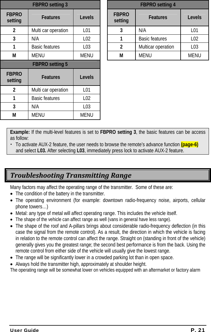  User Guide P. 21 FBPRO setting 3   FBPRO setting 4 FBPRO setting  Features  Levels  FBPRO setting  Features  Levels 2  Multi car operation  L01  3  N/A L01 3  N/A L02  1  Basic features  L02 1  Basic features  L03    2  Multicar operation  L03 M  MENU MENU  M  MENU MENU FBPRO setting 5    FBPRO setting  Features  Levels      2  Multi car operation  L01       1  Basic features  L02       3  N/A L03     M  MENU MENU      Example: If the multi-level features is set to FBPRO setting 3, the basic features can be access as follow: x To activate AUX-2 feature, the user needs to browse the remote’s advance function (page-6) and select L03. After selecting L03, immediately press lock to activate AUX-2 feature.  TroubleshootingTransmittingRangeMany factors may affect the operating range of the transmitter.  Some of these are: • The condition of the battery in the transmitter. • The operating environment (for example: downtown radio-frequency noise, airports, cellular phone towers…) • Metal: any type of metal will affect operating range. This includes the vehicle itself. • The shape of the vehicle can affect range as well (vans in general have less range). • The shape of the roof and A-pillars brings about considerable radio-frequency deflection (in this case the signal from the remote control). As a result, the direction in which the vehicle is facing in relation to the remote control can affect the range. Straight on (standing in front of the vehicle) generally gives you the greatest range; the second best performance is from the back. Using the remote control from either side of the vehicle will usually give the lowest range. • The range will be significantly lower in a crowded parking lot than in open space. • Always hold the transmitter high, approximately at shoulder height.  The operating range will be somewhat lower on vehicles equipped with an aftermarket or factory alarm  