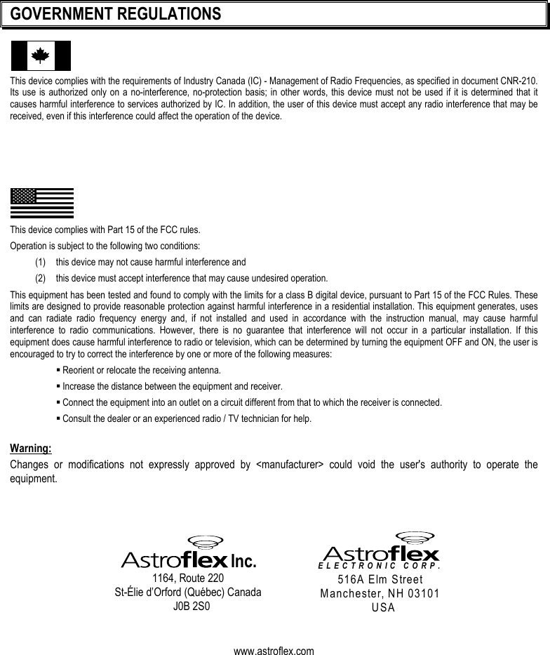   GOVERNMENT REGULATIONS This device complies with the requirements of Industry Canada (IC) - Management of Radio Frequencies, as specified in document CNR-210. Its use is authorized only on a no-interference, no-protection basis; in other words, this device must not be used if it is determined that it causes harmful interference to services authorized by IC. In addition, the user of this device must accept any radio interference that may be received, even if this interference could affect the operation of the device.       This device complies with Part 15 of the FCC rules.  Operation is subject to the following two conditions: (1)   this device may not cause harmful interference and (2)   this device must accept interference that may cause undesired operation. This equipment has been tested and found to comply with the limits for a class B digital device, pursuant to Part 15 of the FCC Rules. These limits are designed to provide reasonable protection against harmful interference in a residential installation. This equipment generates, uses and can radiate radio frequency energy and, if not installed and used in accordance with the instruction manual, may cause harmful interference to radio communications. However, there is no guarantee that interference will not occur in a particular installation. If this equipment does cause harmful interference to radio or television, which can be determined by turning the equipment OFF and ON, the user is encouraged to try to correct the interference by one or more of the following measures:  Reorient or relocate the receiving antenna.  Increase the distance between the equipment and receiver.  Connect the equipment into an outlet on a circuit different from that to which the receiver is connected.  Consult the dealer or an experienced radio / TV technician for help.  Warning: Changes or modifications not expressly approved by &lt;manufacturer&gt; could void the user&apos;s authority to operate the equipment.     Inc. 1164, Route 220 St-Élie d’Orford (Québec) Canada J0B 2S0   ELECTRONIC CORP.  516A Elm Street Manchester, NH 03101 USA   www.astroflex.com  