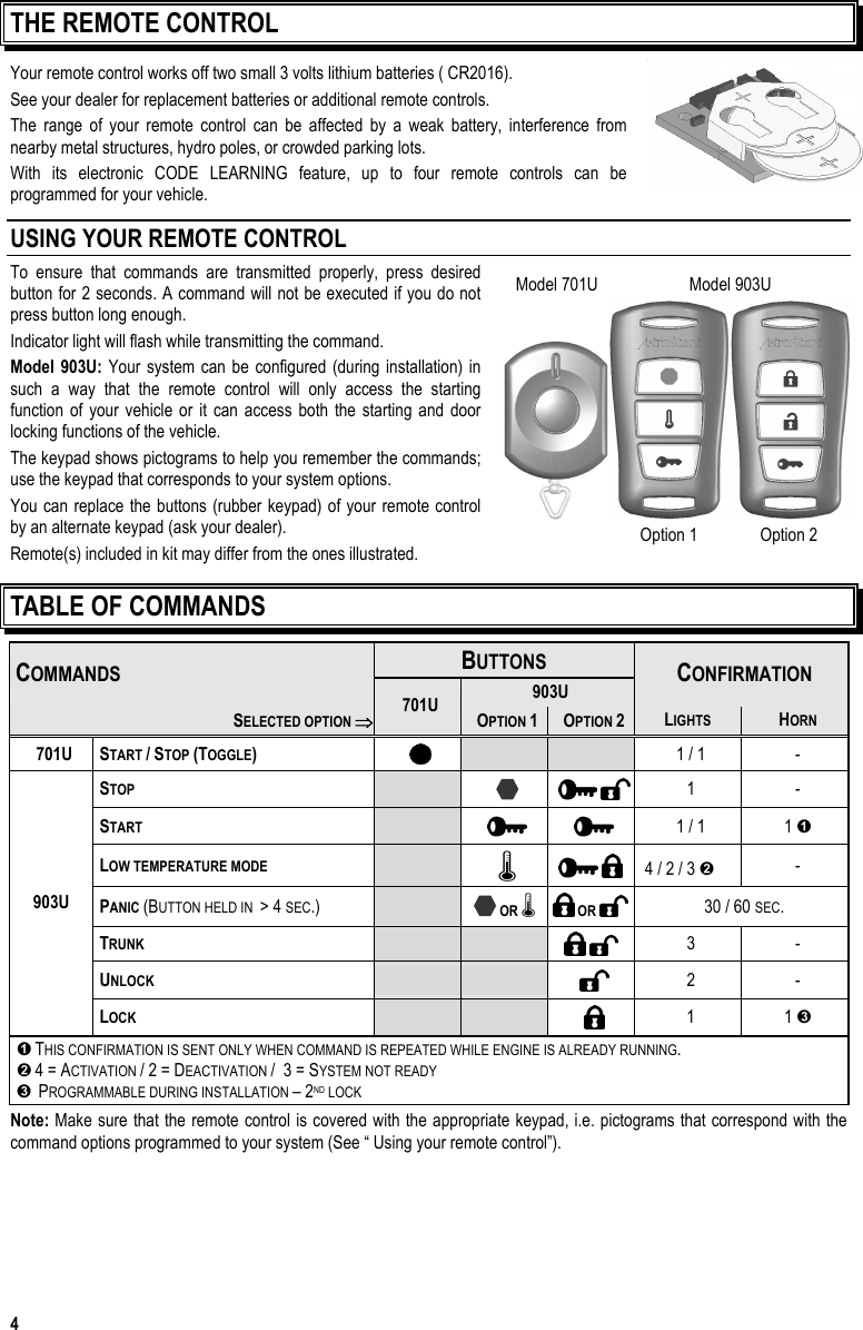  4 THE REMOTE CONTROL Your remote control works off two small 3 volts lithium batteries ( CR2016).  See your dealer for replacement batteries or additional remote controls. The range of your remote control can be affected by a weak battery, interference from nearby metal structures, hydro poles, or crowded parking lots.  With its electronic CODE LEARNING feature, up to four remote controls can be programmed for your vehicle.  USING YOUR REMOTE CONTROL To ensure that commands are transmitted properly, press desired button for 2 seconds. A command will not be executed if you do not press button long enough. Indicator light will flash while transmitting the command.  Model 903U: Your system can be configured (during installation) in such a way that the remote control will only access the starting function of your vehicle or it can access both the starting and door locking functions of the vehicle. The keypad shows pictograms to help you remember the commands; use the keypad that corresponds to your system options. You can replace the buttons (rubber keypad) of your remote control by an alternate keypad (ask your dealer). Remote(s) included in kit may differ from the ones illustrated. TABLE OF COMMANDS  BUTTONS COMMANDS 903U  CONFIRMATION SELECTED OPTION ⇒701U OPTION 1  OPTION 2  LIGHTS  HORN 701U  START / STOP (TOGGLE)     1 / 1  - STOP         1 - START      1 / 1  1  LOW TEMPERATURE MODE     4 / 2 / 3   - PANIC (BUTTON HELD IN  &gt; 4 SEC.)   OR    OR   30 / 60 SEC. TRUNK         3 - UNLOCK       2 - 903U LOCK       1 1   THIS CONFIRMATION IS SENT ONLY WHEN COMMAND IS REPEATED WHILE ENGINE IS ALREADY RUNNING.  4 = ACTIVATION / 2 = DEACTIVATION /  3 = SYSTEM NOT READY   PROGRAMMABLE DURING INSTALLATION – 2ND LOCK Note: Make sure that the remote control is covered with the appropriate keypad, i.e. pictograms that correspond with the command options programmed to your system (See “ Using your remote control”).   Model 701U  Model 903U     Option 1  Option 2 