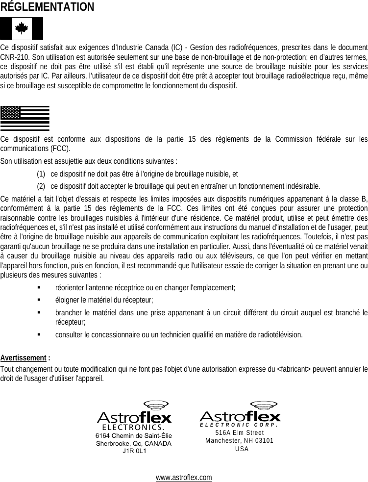     RÉGLEMENTATION  Ce dispositif satisfait aux exigences d’Industrie Canada (IC) - Gestion des radiofréquences, prescrites dans le document CNR-210. Son utilisation est autorisée seulement sur une base de non-brouillage et de non-protection; en d’autres termes, ce dispositif ne doit pas être utilisé s’il est établi qu’il représente une source de brouillage nuisible pour les services autorisés par IC. Par ailleurs, l’utilisateur de ce dispositif doit être prêt à accepter tout brouillage radioélectrique reçu, même si ce brouillage est susceptible de compromettre le fonctionnement du dispositif.   Ce dispositif est conforme aux dispositions de la partie 15 des règlements de la Commission fédérale sur les communications (FCC).  Son utilisation est assujettie aux deux conditions suivantes :   (1)  ce dispositif ne doit pas être à l&apos;origine de brouillage nuisible, et (2)  ce dispositif doit accepter le brouillage qui peut en entraîner un fonctionnement indésirable. Ce matériel a fait l&apos;objet d&apos;essais et respecte les limites imposées aux dispositifs numériques appartenant à la classe B, conformément à la partie 15 des règlements de la FCC. Ces limites ont été conçues pour assurer une protection raisonnable contre les brouillages nuisibles à l&apos;intérieur d&apos;une résidence. Ce matériel produit, utilise et peut émettre des radiofréquences et, s&apos;il n&apos;est pas installé et utilisé conformément aux instructions du manuel d&apos;installation et de l’usager, peut être à l&apos;origine de brouillage nuisible aux appareils de communication exploitant les radiofréquences. Toutefois, il n&apos;est pas garanti qu&apos;aucun brouillage ne se produira dans une installation en particulier. Aussi, dans l&apos;éventualité où ce matériel venait à causer du brouillage nuisible au niveau des appareils radio ou aux téléviseurs, ce que l&apos;on peut vérifier en mettant l’appareil hors fonction, puis en fonction, il est recommandé que l&apos;utilisateur essaie de corriger la situation en prenant une ou plusieurs des mesures suivantes :   réorienter l&apos;antenne réceptrice ou en changer l&apos;emplacement;   éloigner le matériel du récepteur;   brancher le matériel dans une prise appartenant à un circuit différent du circuit auquel est branché le récepteur;   consulter le concessionnaire ou un technicien qualifié en matière de radiotélévision.  Avertissement : Tout changement ou toute modification qui ne font pas l&apos;objet d&apos;une autorisation expresse du &lt;fabricant&gt; peuvent annuler le droit de l&apos;usager d&apos;utiliser l&apos;appareil.     ELECTRONICS. 6164 Chemin de Saint-Élie Sherbrooke, Qc, CANADA  J1R 0L1  ELECTRONIC CORP.  516A Elm Street Manchester, NH 03101 USA   www.astroflex.com 