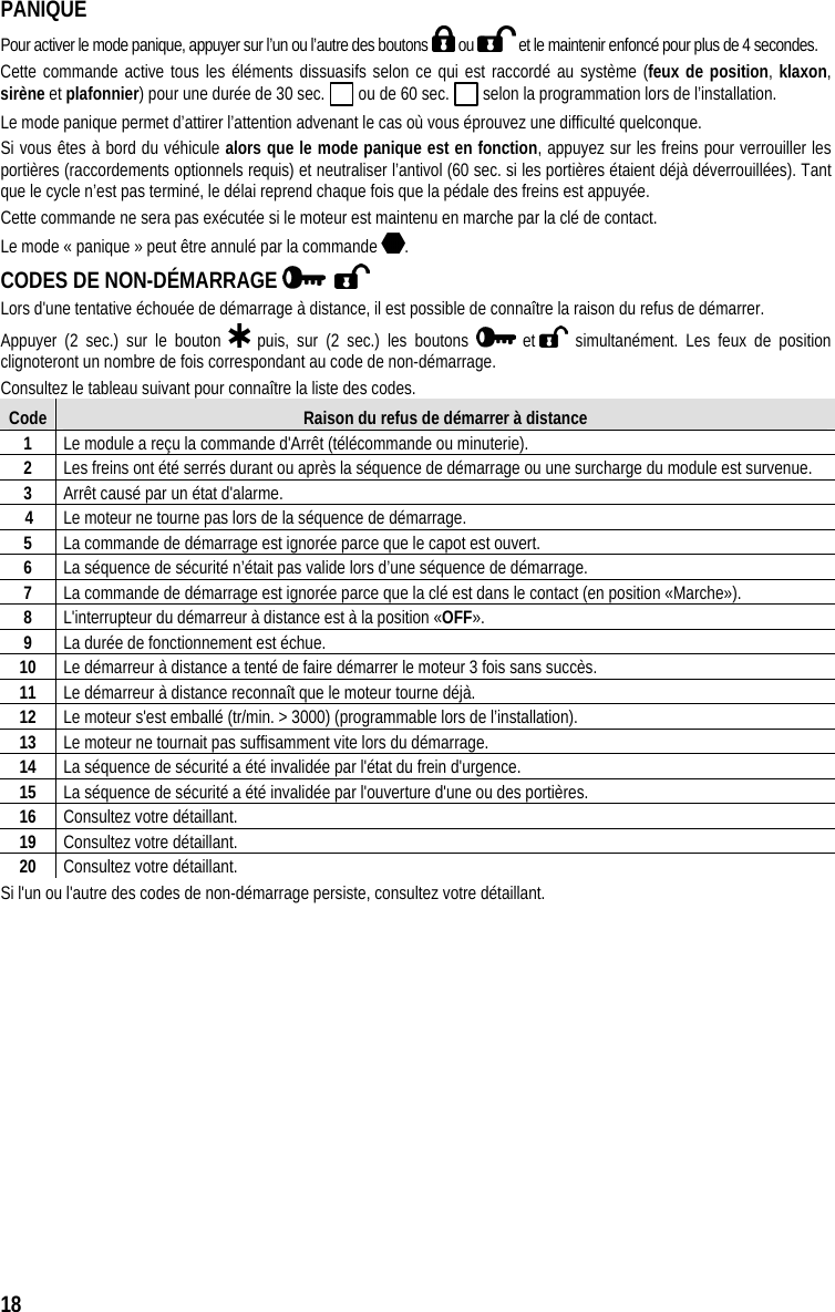  18  PANIQUE Pour activer le mode panique, appuyer sur l’un ou l’autre des boutons   ou   et le maintenir enfoncé pour plus de 4 secondes. Cette commande active tous les éléments dissuasifs selon ce qui est raccordé au système (feux de position, klaxon, sirène et plafonnier) pour une durée de 30 sec.   ou de 60 sec.   selon la programmation lors de l’installation.  Le mode panique permet d’attirer l’attention advenant le cas où vous éprouvez une difficulté quelconque.  Si vous êtes à bord du véhicule alors que le mode panique est en fonction, appuyez sur les freins pour verrouiller les portières (raccordements optionnels requis) et neutraliser l’antivol (60 sec. si les portières étaient déjà déverrouillées). Tant que le cycle n’est pas terminé, le délai reprend chaque fois que la pédale des freins est appuyée.  Cette commande ne sera pas exécutée si le moteur est maintenu en marche par la clé de contact.  Le mode « panique » peut être annulé par la commande  .  CODES DE NON-DÉMARRAGE       Lors d&apos;une tentative échouée de démarrage à distance, il est possible de connaître la raison du refus de démarrer. Appuyer (2 sec.) sur le bouton   puis, sur (2 sec.) les boutons   et   simultanément. Les feux de position clignoteront un nombre de fois correspondant au code de non-démarrage.  Consultez le tableau suivant pour connaître la liste des codes. Code  Raison du refus de démarrer à distance 1  Le module a reçu la commande d&apos;Arrêt (télécommande ou minuterie). 2  Les freins ont été serrés durant ou après la séquence de démarrage ou une surcharge du module est survenue. 3  Arrêt causé par un état d&apos;alarme.     4  Le moteur ne tourne pas lors de la séquence de démarrage. 5  La commande de démarrage est ignorée parce que le capot est ouvert. 6  La séquence de sécurité n’était pas valide lors d’une séquence de démarrage. 7  La commande de démarrage est ignorée parce que la clé est dans le contact (en position «Marche»). 8  L&apos;interrupteur du démarreur à distance est à la position «OFF». 9  La durée de fonctionnement est échue. 10  Le démarreur à distance a tenté de faire démarrer le moteur 3 fois sans succès. 11  Le démarreur à distance reconnaît que le moteur tourne déjà.  12  Le moteur s&apos;est emballé (tr/min. &gt; 3000) (programmable lors de l’installation). 13  Le moteur ne tournait pas suffisamment vite lors du démarrage.  14  La séquence de sécurité a été invalidée par l&apos;état du frein d&apos;urgence. 15  La séquence de sécurité a été invalidée par l&apos;ouverture d&apos;une ou des portières. 16  Consultez votre détaillant. 19  Consultez votre détaillant. 20  Consultez votre détaillant. Si l&apos;un ou l&apos;autre des codes de non-démarrage persiste, consultez votre détaillant. 