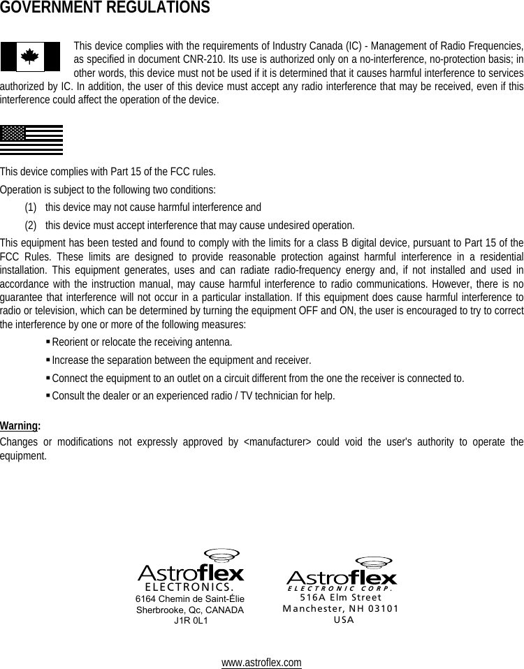     GOVERNMENT REGULATIONS  This device complies with the requirements of Industry Canada (IC) - Management of Radio Frequencies, as specified in document CNR-210. Its use is authorized only on a no-interference, no-protection basis; in other words, this device must not be used if it is determined that it causes harmful interference to services authorized by IC. In addition, the user of this device must accept any radio interference that may be received, even if this interference could affect the operation of the device.    This device complies with Part 15 of the FCC rules.  Operation is subject to the following two conditions: (1)   this device may not cause harmful interference and (2)   this device must accept interference that may cause undesired operation. This equipment has been tested and found to comply with the limits for a class B digital device, pursuant to Part 15 of the FCC Rules. These limits are designed to provide reasonable protection against harmful interference in a residential installation. This equipment generates, uses and can radiate radio-frequency energy and, if not installed and used in accordance with the instruction manual, may cause harmful interference to radio communications. However, there is no guarantee that interference will not occur in a particular installation. If this equipment does cause harmful interference to radio or television, which can be determined by turning the equipment OFF and ON, the user is encouraged to try to correct the interference by one or more of the following measures:  Reorient or relocate the receiving antenna.  Increase the separation between the equipment and receiver.  Connect the equipment to an outlet on a circuit different from the one the receiver is connected to.  Consult the dealer or an experienced radio / TV technician for help.  Warning: Changes or modifications not expressly approved by &lt;manufacturer&gt; could void the user&apos;s authority to operate the equipment.        ELECTRONICS. 6164 Chemin de Saint-Élie Sherbrooke, Qc, CANADA  J1R 0L1  ELECTRONIC CORP.516A Elm StreetManchester, NH 03101USA   www.astroflex.com  