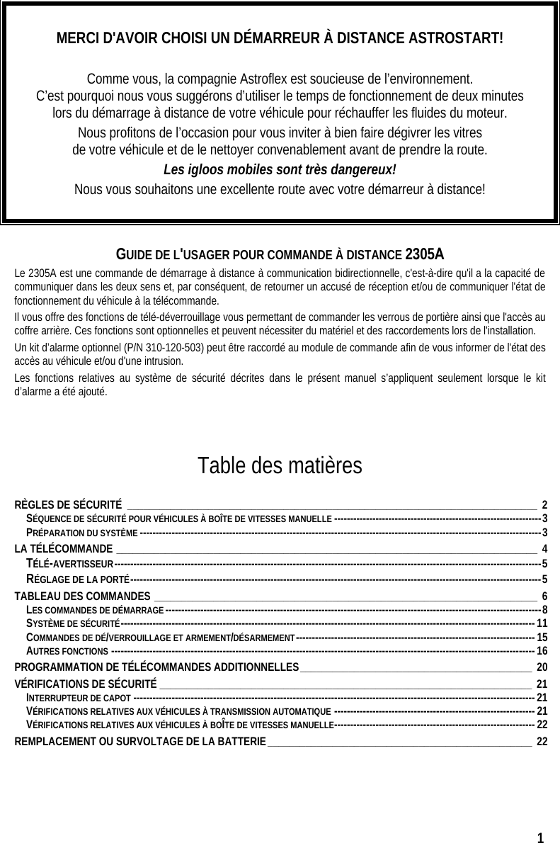  1  MERCI D&apos;AVOIR CHOISI UN DÉMARREUR À DISTANCE ASTROSTART!  Comme vous, la compagnie Astroflex est soucieuse de l’environnement.   C’est pourquoi nous vous suggérons d’utiliser le temps de fonctionnement de deux minutes lors du démarrage à distance de votre véhicule pour réchauffer les fluides du moteur. Nous profitons de l’occasion pour vous inviter à bien faire dégivrer les vitres  de votre véhicule et de le nettoyer convenablement avant de prendre la route.   Les igloos mobiles sont très dangereux! Nous vous souhaitons une excellente route avec votre démarreur à distance!   GUIDE DE L&apos;USAGER POUR COMMANDE À DISTANCE 2305A Le 2305A est une commande de démarrage à distance à communication bidirectionnelle, c&apos;est-à-dire qu&apos;il a la capacité de communiquer dans les deux sens et, par conséquent, de retourner un accusé de réception et/ou de communiquer l&apos;état de fonctionnement du véhicule à la télécommande. Il vous offre des fonctions de télé-déverrouillage vous permettant de commander les verrous de portière ainsi que l&apos;accès au coffre arrière. Ces fonctions sont optionnelles et peuvent nécessiter du matériel et des raccordements lors de l&apos;installation. Un kit d’alarme optionnel (P/N 310-120-503) peut être raccordé au module de commande afin de vous informer de l&apos;état des accès au véhicule et/ou d&apos;une intrusion.  Les fonctions relatives au système de sécurité décrites dans le présent manuel s’appliquent seulement lorsque le kit d’alarme a été ajouté.    Table des matières  RÈGLES DE SÉCURITÉ ____________________________________________________________________________ 2 SÉQUENCE DE SÉCURITÉ POUR VÉHICULES À BOÎTE DE VITESSES MANUELLE -----------------------------------------------------------------3 PRÉPARATION DU SYSTÈME ------------------------------------------------------------------------------------------------------------------------------3 LA TÉLÉCOMMANDE ______________________________________________________________________________ 4 TÉLÉ-AVERTISSEUR--------------------------------------------------------------------------------------------------------------------------------------5 RÉGLAGE DE LA PORTÉ---------------------------------------------------------------------------------------------------------------------------------5 TABLEAU DES COMMANDES _______________________________________________________________________ 6 LES COMMANDES DE DÉMARRAGE----------------------------------------------------------------------------------------------------------------------8 SYSTÈME DE SÉCURITÉ----------------------------------------------------------------------------------------------------------------------------------11 COMMANDES DE DÉ/VERROUILLAGE ET ARMEMENT/DÉSARMEMENT---------------------------------------------------------------------------15 AUTRES FONCTIONS -------------------------------------------------------------------------------------------------------------------------------------16 PROGRAMMATION DE TÉLÉCOMMANDES ADDITIONNELLES___________________________________________ 20 VÉRIFICATIONS DE SÉCURITÉ _____________________________________________________________________ 21 INTERRUPTEUR DE CAPOT ------------------------------------------------------------------------------------------------------------------------------21 VÉRIFICATIONS RELATIVES AUX VÉHICULES À TRANSMISSION AUTOMATIQUE ---------------------------------------------------------------21 VÉRIFICATIONS RELATIVES AUX VÉHICULES À BOÎTE DE VITESSES MANUELLE---------------------------------------------------------------22 REMPLACEMENT OU SURVOLTAGE DE LA BATTERIE_________________________________________________ 22   