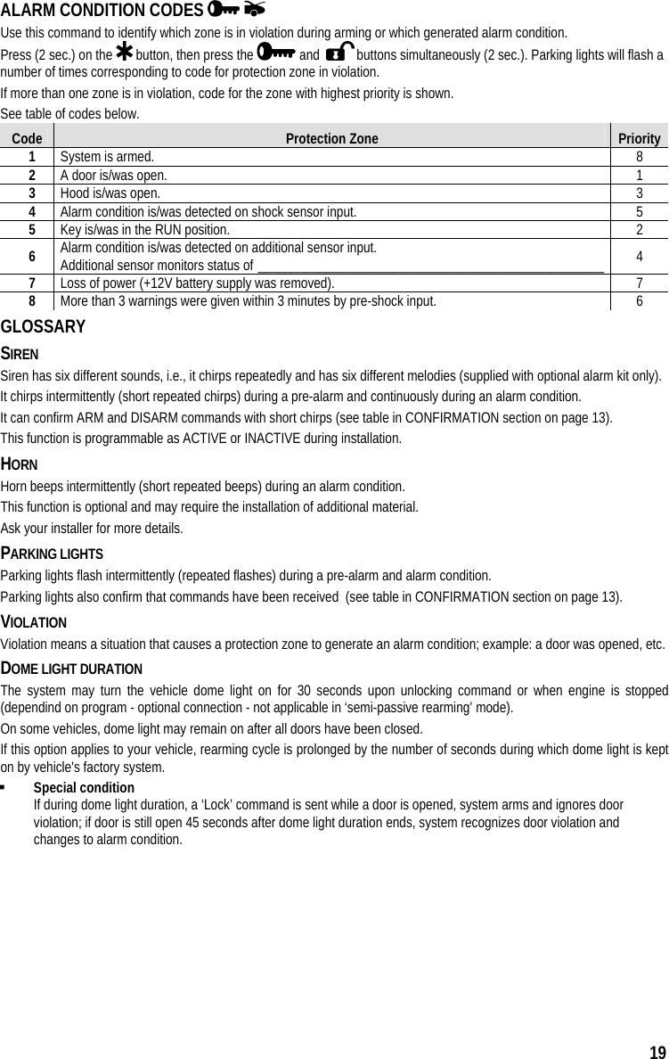  19 ALARM CONDITION CODES     Use this command to identify which zone is in violation during arming or which generated alarm condition. Press (2 sec.) on the   button, then press the   and    buttons simultaneously (2 sec.). Parking lights will flash a number of times corresponding to code for protection zone in violation. If more than one zone is in violation, code for the zone with highest priority is shown. See table of codes below. Code  Protection Zone  Priority 1  System is armed.  8 2  A door is/was open.  1 3  Hood is/was open.  3 4  Alarm condition is/was detected on shock sensor input.  5 5  Key is/was in the RUN position.  2 6  Alarm condition is/was detected on additional sensor input. Additional sensor monitors status of ___________________________________________________  4 7  Loss of power (+12V battery supply was removed).  7 8  More than 3 warnings were given within 3 minutes by pre-shock input.  6 GLOSSARY SIREN Siren has six different sounds, i.e., it chirps repeatedly and has six different melodies (supplied with optional alarm kit only). It chirps intermittently (short repeated chirps) during a pre-alarm and continuously during an alarm condition. It can confirm ARM and DISARM commands with short chirps (see table in CONFIRMATION section on page 13). This function is programmable as ACTIVE or INACTIVE during installation. HORN Horn beeps intermittently (short repeated beeps) during an alarm condition. This function is optional and may require the installation of additional material.  Ask your installer for more details. PARKING LIGHTS  Parking lights flash intermittently (repeated flashes) during a pre-alarm and alarm condition. Parking lights also confirm that commands have been received  (see table in CONFIRMATION section on page 13). VIOLATION Violation means a situation that causes a protection zone to generate an alarm condition; example: a door was opened, etc. DOME LIGHT DURATION The system may turn the vehicle dome light on for 30 seconds upon unlocking command or when engine is stopped (dependind on program - optional connection - not applicable in ‘semi-passive rearming’ mode).  On some vehicles, dome light may remain on after all doors have been closed. If this option applies to your vehicle, rearming cycle is prolonged by the number of seconds during which dome light is kept on by vehicle&apos;s factory system.   Special condition If during dome light duration, a ‘Lock’ command is sent while a door is opened, system arms and ignores door violation; if door is still open 45 seconds after dome light duration ends, system recognizes door violation and changes to alarm condition. 