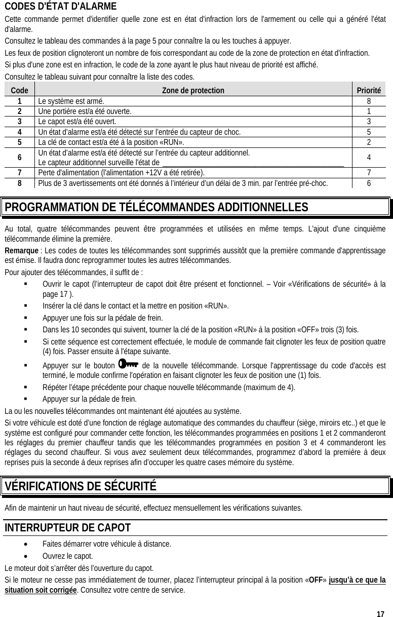  17 CODES D&apos;ÉTAT D&apos;ALARME Cette commande permet d&apos;identifier quelle zone est en état d&apos;infraction lors de l&apos;armement ou celle qui a généré l&apos;état d&apos;alarme.  Consultez le tableau des commandes à la page 5 pour connaître la ou les touches à appuyer.  Les feux de position clignoteront un nombre de fois correspondant au code de la zone de protection en état d&apos;infraction. Si plus d&apos;une zone est en infraction, le code de la zone ayant le plus haut niveau de priorité est affiché. Consultez le tableau suivant pour connaître la liste des codes. Code  Zone de protection  Priorité 1  Le système est armé.  8  2  Une portière est/a été ouverte.  1  3  Le capot est/a été ouvert.  3 4  Un état d’alarme est/a été détecté sur l’entrée du capteur de choc.  5  5  La clé de contact est/a été à la position «RUN».  2  6  Un état d’alarme est/a été détecté sur l’entrée du capteur additionnel. Le capteur additionnel surveille l&apos;état de _______________________________________________  4  7  Perte d&apos;alimentation (l&apos;alimentation +12V a été retirée).  7  8  Plus de 3 avertissements ont été donnés à l’intérieur d’un délai de 3 min. par l’entrée pré-choc.  6 PROGRAMMATION DE TÉLÉCOMMANDES ADDITIONNELLES  Au total, quatre télécommandes peuvent être programmées et utilisées en même temps. L&apos;ajout d&apos;une cinquième télécommande élimine la première. Remarque : Les codes de toutes les télécommandes sont supprimés aussitôt que la première commande d&apos;apprentissage est émise. Il faudra donc reprogrammer toutes les autres télécommandes. Pour ajouter des télécommandes, il suffit de :   Ouvrir le capot (l’interrupteur de capot doit être présent et fonctionnel. – Voir «Vérifications de sécurité» à la page 17 ).   Insérer la clé dans le contact et la mettre en position «RUN».   Appuyer une fois sur la pédale de frein.   Dans les 10 secondes qui suivent, tourner la clé de la position «RUN» à la position «OFF» trois (3) fois.   Si cette séquence est correctement effectuée, le module de commande fait clignoter les feux de position quatre (4) fois. Passer ensuite à l&apos;étape suivante.   Appuyer sur le bouton   de la nouvelle télécommande. Lorsque l&apos;apprentissage du code d&apos;accès est terminé, le module confirme l&apos;opération en faisant clignoter les feux de position une (1) fois.   Répéter l’étape précédente pour chaque nouvelle télécommande (maximum de 4).   Appuyer sur la pédale de frein. La ou les nouvelles télécommandes ont maintenant été ajoutées au système. Si votre véhicule est doté d’une fonction de réglage automatique des commandes du chauffeur (siège, miroirs etc..) et que le système est configuré pour commander cette fonction, les télécommandes programmées en positions 1 et 2 commanderont les réglages du premier chauffeur tandis que les télécommandes programmées en position 3 et 4 commanderont les réglages du second chauffeur. Si vous avez seulement deux télécommandes, programmez d’abord la première à deux reprises puis la seconde à deux reprises afin d’occuper les quatre cases mémoire du système. VÉRIFICATIONS DE SÉCURITÉ Afin de maintenir un haut niveau de sécurité, effectuez mensuellement les vérifications suivantes. INTERRUPTEUR DE CAPOT •  Faites démarrer votre véhicule à distance. •  Ouvrez le capot. Le moteur doit s’arrêter dès l’ouverture du capot. Si le moteur ne cesse pas immédiatement de tourner, placez l’interrupteur principal à la position «OFF» jusqu’à ce que la situation soit corrigée. Consultez votre centre de service. 