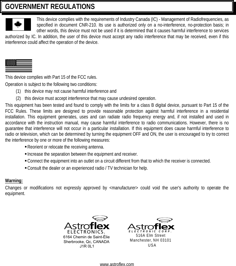   GOVERNMENT REGULATIONS This device complies with the requirements of Industry Canada (IC) - Management of Radiofrequencies, as specified in document CNR-210. Its use is authorized only on a no-interference, no-protection basis; in other words, this device must not be used if it is determined that it causes harmful interference to services authorized by IC. In addition, the user of this device must accept any radio interference that may be received, even if this interference could affect the operation of the device.     This device complies with Part 15 of the FCC rules.  Operation is subject to the following two conditions: (1)   this device may not cause harmful interference and (2)   this device must accept interference that may cause undesired operation. This equipment has been tested and found to comply with the limits for a class B digital device, pursuant to Part 15 of the FCC Rules. These limits are designed to provide reasonable protection against harmful interference in a residential installation. This equipment generates, uses and can radiate radio frequency energy and, if not installed and used in accordance with the instruction manual, may cause harmful interference to radio communications. However, there is no guarantee that interference will not occur in a particular installation. If this equipment does cause harmful interference to radio or television, which can be determined by turning the equipment OFF and ON, the user is encouraged to try to correct the interference by one or more of the following measures:  Reorient or relocate the receiving antenna.  Increase the separation between the equipment and receiver.  Connect the equipment into an outlet on a circuit different from that to which the receiver is connected.  Consult the dealer or an experienced radio / TV technician for help.  Warning: Changes or modifications not expressly approved by &lt;manufacturer&gt; could void the user&apos;s authority to operate the equipment.      ELECTRONICS. 6164 Chemin de Saint-Élie Sherbrooke, Qc, CANADA  J1R 0L1   ELECTRONIC CORP. 516A Elm Street Manchester, NH 03101 USA   www.astroflex.com  