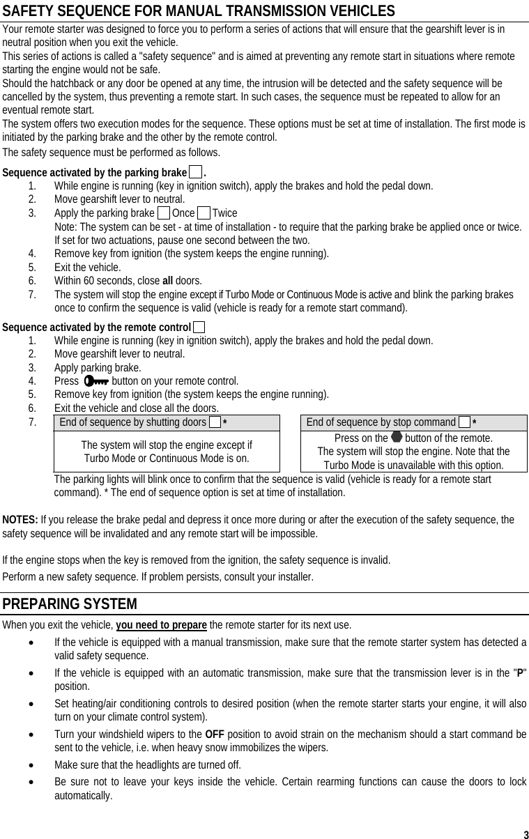  3 SAFETY SEQUENCE FOR MANUAL TRANSMISSION VEHICLES Your remote starter was designed to force you to perform a series of actions that will ensure that the gearshift lever is in neutral position when you exit the vehicle. This series of actions is called a &quot;safety sequence&quot; and is aimed at preventing any remote start in situations where remote starting the engine would not be safe. Should the hatchback or any door be opened at any time, the intrusion will be detected and the safety sequence will be cancelled by the system, thus preventing a remote start. In such cases, the sequence must be repeated to allow for an eventual remote start. The system offers two execution modes for the sequence. These options must be set at time of installation. The first mode is initiated by the parking brake and the other by the remote control.  The safety sequence must be performed as follows. Sequence activated by the parking brake   . 1.  While engine is running (key in ignition switch), apply the brakes and hold the pedal down. 2.  Move gearshift lever to neutral. 3.  Apply the parking brake   Once   Twice Note: The system can be set - at time of installation - to require that the parking brake be applied once or twice. If set for two actuations, pause one second between the two. 4.  Remove key from ignition (the system keeps the engine running). 5.  Exit the vehicle. 6.  Within 60 seconds, close all doors. 7.  The system will stop the engine except if Turbo Mode or Continuous Mode is active and blink the parking brakes once to confirm the sequence is valid (vehicle is ready for a remote start command). Sequence activated by the remote control   1.  While engine is running (key in ignition switch), apply the brakes and hold the pedal down. 2.  Move gearshift lever to neutral. 3.  Apply parking brake. 4. Press    button on your remote control. 5.  Remove key from ignition (the system keeps the engine running). 6.  Exit the vehicle and close all the doors. 7.  End of sequence by shutting doors   *  End of sequence by stop command   *  The system will stop the engine except if  Turbo Mode or Continuous Mode is on.   Press on the   button of the remote. The system will stop the engine. Note that the  Turbo Mode is unavailable with this option.   The parking lights will blink once to confirm that the sequence is valid (vehicle is ready for a remote start command). * The end of sequence option is set at time of installation.  NOTES: If you release the brake pedal and depress it once more during or after the execution of the safety sequence, the safety sequence will be invalidated and any remote start will be impossible.   If the engine stops when the key is removed from the ignition, the safety sequence is invalid. Perform a new safety sequence. If problem persists, consult your installer. PREPARING SYSTEM  When you exit the vehicle, you need to prepare the remote starter for its next use. •  If the vehicle is equipped with a manual transmission, make sure that the remote starter system has detected a valid safety sequence. •  If the vehicle is equipped with an automatic transmission, make sure that the transmission lever is in the &quot;P&quot; position. •  Set heating/air conditioning controls to desired position (when the remote starter starts your engine, it will also turn on your climate control system). •  Turn your windshield wipers to the OFF position to avoid strain on the mechanism should a start command be sent to the vehicle, i.e. when heavy snow immobilizes the wipers. •  Make sure that the headlights are turned off. •  Be sure not to leave your keys inside the vehicle. Certain rearming functions can cause the doors to lock automatically. 