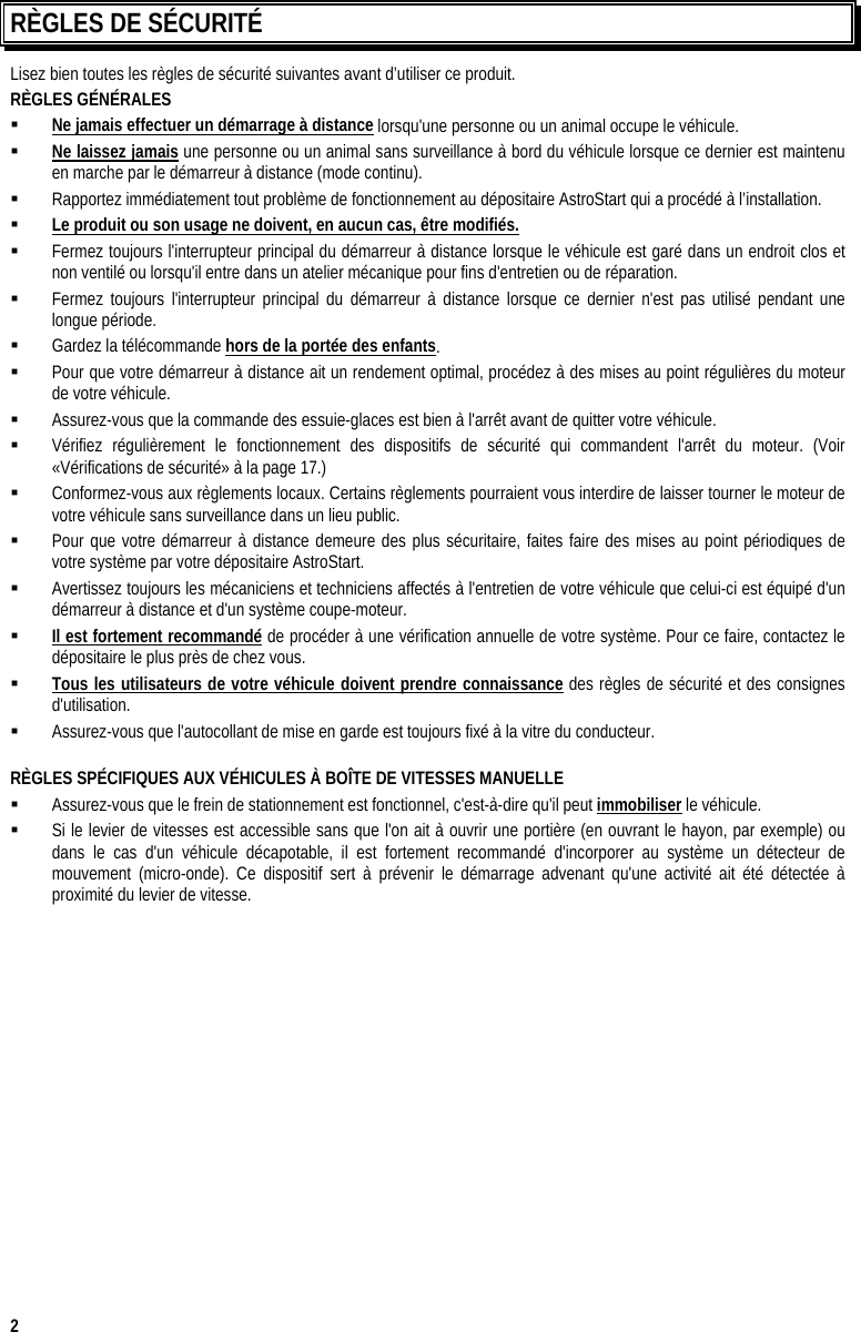  2 RÈGLES DE SÉCURITÉ Lisez bien toutes les règles de sécurité suivantes avant d’utiliser ce produit. RÈGLES GÉNÉRALES    Ne jamais effectuer un démarrage à distance lorsqu&apos;une personne ou un animal occupe le véhicule.   Ne laissez jamais une personne ou un animal sans surveillance à bord du véhicule lorsque ce dernier est maintenu en marche par le démarreur à distance (mode continu).   Rapportez immédiatement tout problème de fonctionnement au dépositaire AstroStart qui a procédé à l’installation.   Le produit ou son usage ne doivent, en aucun cas, être modifiés.   Fermez toujours l&apos;interrupteur principal du démarreur à distance lorsque le véhicule est garé dans un endroit clos et non ventilé ou lorsqu&apos;il entre dans un atelier mécanique pour fins d&apos;entretien ou de réparation.   Fermez toujours l&apos;interrupteur principal du démarreur à distance lorsque ce dernier n&apos;est pas utilisé pendant une longue période.   Gardez la télécommande hors de la portée des enfants.   Pour que votre démarreur à distance ait un rendement optimal, procédez à des mises au point régulières du moteur de votre véhicule.   Assurez-vous que la commande des essuie-glaces est bien à l&apos;arrêt avant de quitter votre véhicule.   Vérifiez régulièrement le fonctionnement des dispositifs de sécurité qui commandent l&apos;arrêt du moteur. (Voir «Vérifications de sécurité» à la page 17.)   Conformez-vous aux règlements locaux. Certains règlements pourraient vous interdire de laisser tourner le moteur de votre véhicule sans surveillance dans un lieu public.   Pour que votre démarreur à distance demeure des plus sécuritaire, faites faire des mises au point périodiques de votre système par votre dépositaire AstroStart.   Avertissez toujours les mécaniciens et techniciens affectés à l&apos;entretien de votre véhicule que celui-ci est équipé d&apos;un démarreur à distance et d&apos;un système coupe-moteur.   Il est fortement recommandé de procéder à une vérification annuelle de votre système. Pour ce faire, contactez le dépositaire le plus près de chez vous.   Tous les utilisateurs de votre véhicule doivent prendre connaissance des règles de sécurité et des consignes d&apos;utilisation.   Assurez-vous que l&apos;autocollant de mise en garde est toujours fixé à la vitre du conducteur.    RÈGLES SPÉCIFIQUES AUX VÉHICULES À BOÎTE DE VITESSES MANUELLE   Assurez-vous que le frein de stationnement est fonctionnel, c&apos;est-à-dire qu&apos;il peut immobiliser le véhicule.   Si le levier de vitesses est accessible sans que l&apos;on ait à ouvrir une portière (en ouvrant le hayon, par exemple) ou dans le cas d&apos;un véhicule décapotable, il est fortement recommandé d&apos;incorporer au système un détecteur de mouvement (micro-onde). Ce dispositif sert à prévenir le démarrage advenant qu&apos;une activité ait été détectée à proximité du levier de vitesse. 