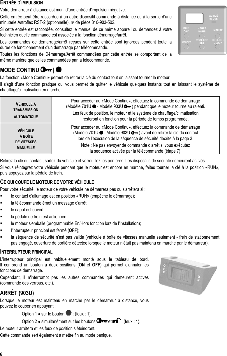  6 ENTRÉE D&apos;IMPULSION  Votre démarreur à distance est muni d’une entrée d&apos;impulsion négative. Cette entrée peut être raccordée à un autre dispositif commandé à distance ou à la sortie d’une minuterie Astroflex RST-2 (optionnelle), no de pièce 310-903-502. Si cette entrée est raccordée, consultez le manuel de ce même appareil ou demandez à votre technicien quelle commande est associée à la fonction démarrage/arrêt. Les commandes de démarrage/arrêt reçues sur cette entrée sont ignorées pendant toute la durée de fonctionnement d&apos;un démarrage par télécommande. Toutes les fonctions de Démarrage/Arrêt commandées par cette entrée se comportent de la même manière que celles commandées par la télécommande. MODE CONTINU   |   La fonction «Mode Continu» permet de retirer la clé du contact tout en laissant tourner le moteur. Il s&apos;agit d&apos;une fonction pratique qui vous permet de quitter le véhicule quelques instants tout en laissant le système de chauffage/climatisation en marche.  VÉHICULE À  TRANSMISSION AUTOMATIQUE Pour accéder au «Mode Continu», effectuez la commande de démarrage  (Modèle 701U   - Modèle 903U   ) pendant que le moteur tourne au ralenti. Les feux de position, le moteur et le système de chauffage/climatisation  resteront en fonction pour la période de temps programmée. VÉHICULE  À BOÎTE  DE VITESSES  MANUELLE Pour accéder au «Mode Continu», effectuez la commande de démarrage (Modèle 701U   - Modèle 903U   ) avant de retirer la clé du contact  lors de l’exécution de la séquence de sécurité décrite à la page 3. Note : Ne pas envoyer de commande d’arrêt si vous exécutez  la séquence activée par la télécommande (étape 7). Retirez la clé du contact, sortez du véhicule et verrouillez les portières. Les dispositifs de sécurité demeurent activés. Si vous réintégrez votre véhicule pendant que le moteur est encore en marche, faites tourner la clé à la position «RUN», puis appuyez sur la pédale de frein. CE QUI COUPE LE MOTEUR DE VOTRE VÉHICULE Pour votre sécurité, le moteur de votre véhicule ne démarrera pas ou s&apos;arrêtera si :   le contact d&apos;allumage est en position «RUN» (empêche le démarrage);   la télécommande émet un message d&apos;arrêt;   le capot est ouvert;   la pédale de frein est actionnée;   le moteur s&apos;emballe (programmable En/Hors fonction lors de l&apos;installation);   l&apos;interrupteur principal est fermé (OFF);   la séquence de sécurité n’est pas valide (véhicule à boîte de vitesses manuelle seulement - frein de stationnement pas engagé, ouverture de portière détectée lorsque le moteur n’était pas maintenu en marche par le démarreur). INTERRUPTEUR PRINCIPAL L&apos;interrupteur principal est habituellement monté sous le tableau de bord.  Il comprend un bouton à deux positions (ON et OFF) qui permet d&apos;annuler les fonctions de démarrage.  Cependant, il n&apos;interrompt pas les autres commandes qui demeurent actives (commande des verrous, etc.). ARRÊT (903U) Lorsque le moteur est maintenu en marche par le démarreur à distance, vous pouvez le couper en appuyant : Option 1 • sur le bouton   : (feux : 1). Option 2 • simultanément sur les boutons   et   : (feux : 1). Le moteur arrêtera et les feux de position s’éteindront. Cette commande sert également à mettre fin au mode panique. 