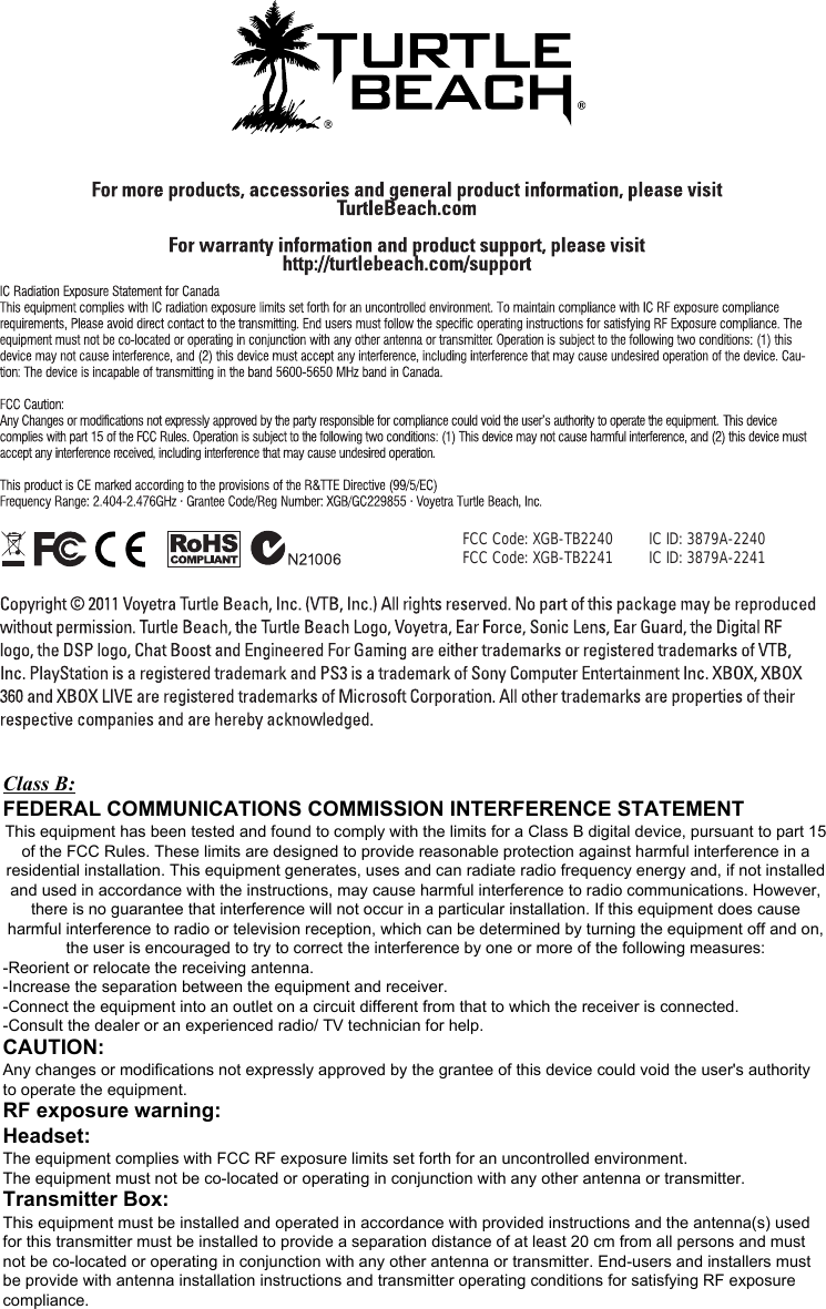 FCC  Code: XGB-TB2240    FCC Code: XGB-TB2241 IC ID: 3879A-2240IC ID: 3879A-2241Class B:   FEDERAL COMMUNICATIONS COMMISSION INTERFERENCE STATEMENT  This equipment has been tested and found to comply with the limits for a Class B digital device, pursuant to part 15 of the FCC Rules. These limits are designed to provide reasonable protection against harmful interference in a residential installation. This equipment generates, uses and can radiate radio frequency energy and, if not installed and used in accordance with the instructions, may cause harmful interference to radio communications. However, there is no guarantee that interference will not occur in a particular installation. If this equipment does cause harmful interference to radio or television reception, which can be determined by turning the equipment off and on, the user is encouraged to try to correct the interference by one or more of the following measures: -Reorient or relocate the receiving antenna. -Increase the separation between the equipment and receiver. -Connect the equipment into an outlet on a circuit different from that to which the receiver is connected. -Consult the dealer or an experienced radio/ TV technician for help. CAUTION:  Any changes or modifications not expressly approved by the grantee of this device could void the user&apos;s authority to operate the equipment. RF exposure warning: Headset:      The equipment complies with FCC RF exposure limits set forth for an uncontrolled environment. The equipment must not be co-located or operating in conjunction with any other antenna or transmitter. Transmitter Box: This equipment must be installed and operated in accordance with provided instructions and the antenna(s) used for this transmitter must be installed to provide a separation distance of at least 20 cm from all persons and must not be co-located or operating in conjunction with any other antenna or transmitter. End-users and installers must be provide with antenna installation instructions and transmitter operating conditions for satisfying RF exposure compliance.   