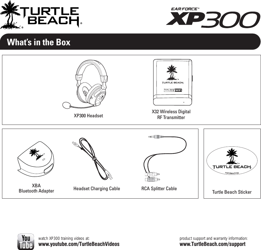 What’s in the Boxproduct support and warranty information:www.TurtleBeach.com/supportXP300 HeadsetTurtle Beach StickerTURTLEBEACH.COMwatch XP300 training videos at:www.youtube.com/TurtleBeachVideosRCA Splitter CableXBABluetooth Adapter Headset Charging CableX32 Wireless Digital  RF Transmitter