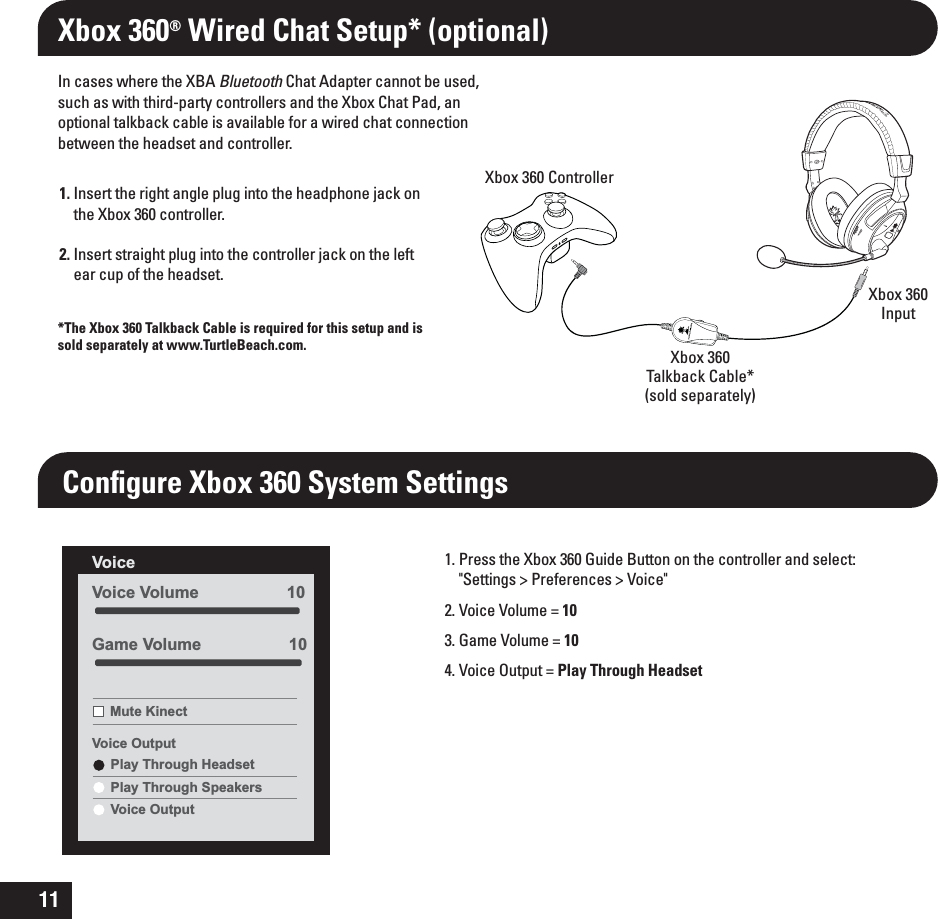 111. Insert the right angle plug into the headphone jack on the Xbox 360 controller.2. Insert straight plug into the controller jack on the left ear cup of the headset.In cases where the XBA Bluetooth Chat Adapter cannot be used, such as with third-party controllers and the Xbox Chat Pad, an optional talkback cable is available for a wired chat connection between the headset and controller.Xbox 360® Wired Chat Setup* (optional)Conﬁgure Xbox 360 System Settings1. Press the Xbox 360 Guide Button on the controller and select: &quot;Settings &gt; Preferences &gt; Voice&quot;2. Voice Volume = 103. Game Volume = 104. Voice Output = Play Through HeadsetVoice Volume                   10Voice Mute KinectVoice OutputPlay Through HeadsetPlay Through SpeakersVoice OutputGame Volume                   10Xbox 360 ControllerXbox 360Input*The Xbox 360 Talkback Cable is required for this setup and is sold separately at www.TurtleBeach.com. Xbox 360Talkback Cable*(sold separately)