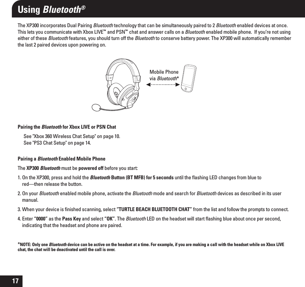 17The XP300 incorporates Dual Pairing Bluetooth technology that can be simultaneously paired to 2 Bluetooth enabled devices at once. This lets you communicate with Xbox LIVE™  and PSN™  chat and answer calls on a Bluetooth enabled mobile phone.  If you’re not using either of these Bluetooth features, you should turn off the Bluetooth to conserve battery power. The XP300 will automatically remember the last 2 paired devices upon powering on.Pairing the Bluetooth for Xbox LIVE or PSN ChatSee &quot;Xbox 360 Wireless Chat Setup&quot; on page 10.See &quot;PS3  Chat Setup&quot; on page 14.Pairing a Bluetooth Enabled Mobile PhoneThe XP300 Bluetooth must be powered off before you start:1. On the XP300, press and hold the Bluetooth Button (BT MFB) for 5 seconds until the ﬂashing LED changes from blue tored—then release the button. 2. On your Bluetooth enabled mobile phone, activate the Bluetooth mode and search for Bluetooth devices as described in its user manual.3. When your device is ﬁnished scanning, select “TURTLE BEACH BLUETOOTH CHAT” from the list and follow the prompts to connect. 4. Enter “0000” as the Pass Key and select “OK”. The Bluetooth LED on the headset will start ﬂashing blue about once per second, indicating that the headset and phone are paired.*NOTE: Only one Bluetooth device can be active on the headset at a time. For example, if you are making a call with the headset while on Xbox LIVE chat, the chat will be deactivated until the call is over.Using Bluetooth®Mobile Phone via Bluetooth*